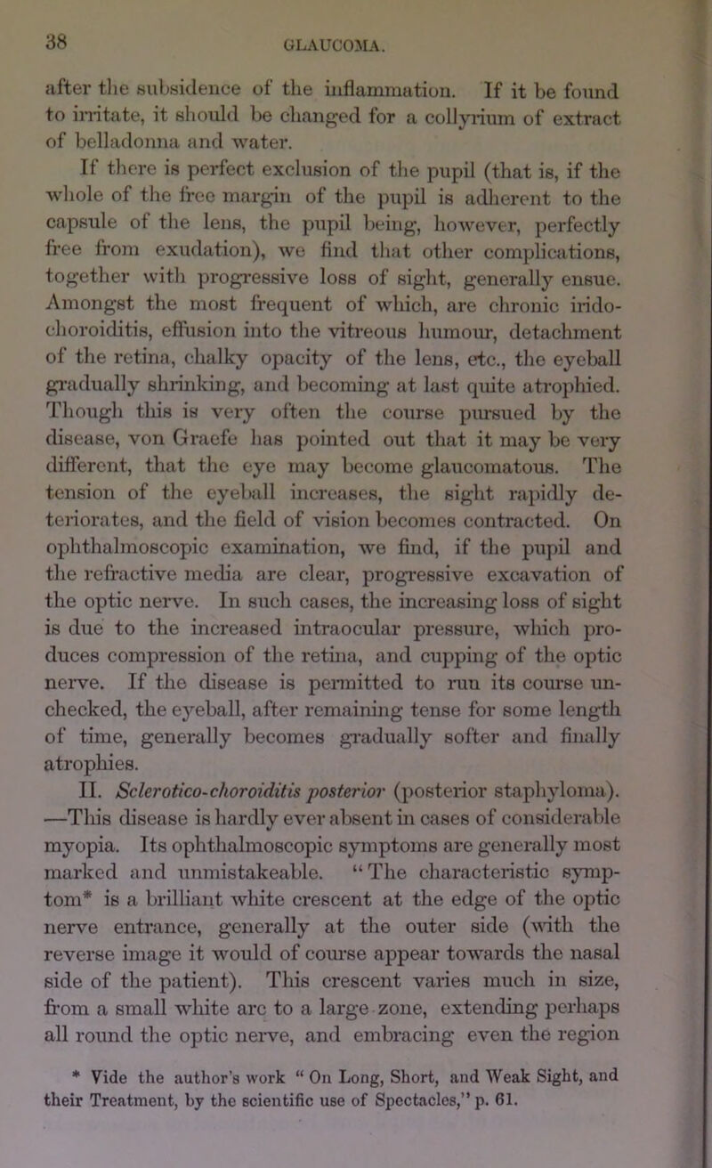 after the subsidence of the inflamraution. If it be found to in-itate, it should be changed for a collyrium of extract of belladonna and water. If tliere is perfect exclusion of the pupil (that is, if the whole of the free marg-in of the pupil is adJierent to the capsule ot the lens, the pupil being, however, perfectly free from exudation), we find that other complications, together witli progressive loss of sight, generally ensue. Amongst the most frequent of which, are chronic ii-ido- choroiditis, effusion into the vitreous humour, detachment of the retina, chalky opacity of the lens, etc., the eyeball gi’adually shrinking, and becoming at last quite atrophied. Though this is very often the course pimsued by the disease, von Graefe lias pointed out that it may be very different, that the eye may become glaucomatous. The tension of the eyeball increases, the sight rapidly de- teriorates, and the field of vision becomes contracted. On ophthalmoscopic examination, Ave find, if the pupil and the refractive media are clear, progressive excavation of the optic nerve. In such cases, the increasing loss of sight is due to the increased intraocular pressure, which pro- duces compression of the retina, and cupping of the optic neiwe. If the disease is pennitted to run its course un- checked, the eyeball, after remaining tense for some length of time, generally becomes gi’adually softer and finally atrophies. II. Sclerotico-choroiditis posterior (posterior staphyloma). —This disease is hardly ever absent in cases of considerable myopia. Its ophthalmoscopic symptoms are generally most marked and unmistakcable. “The characteristic symp- tom* is a brilliant Avhite crescent at the edge of the optic nerve entrance, generally at the outer side (with the reverse image it would of com’se appear towards the nasal side of the patient). This crescent varies much in size, fi'om a small white arc to a large zone, extending perhaps all round the optic neiwe, and embracing even the region * Vide the author’s work “ On Long, Short, and Weak Sight, and their Treatment, by the scientific use of Spectacles,” p. 61.