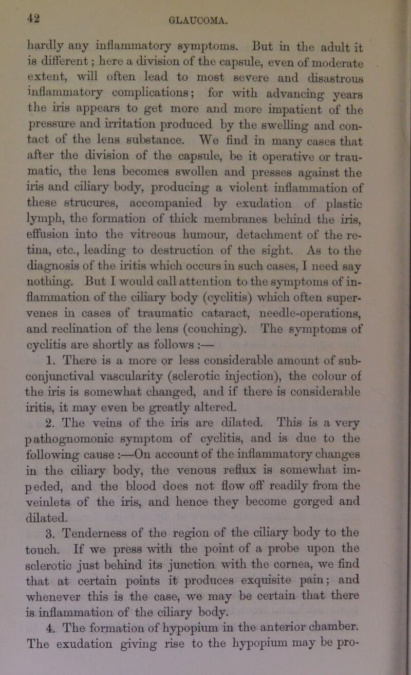 hardly any inflammatory symptoms. But in the adult it is different; here a division of the capsule, even of moderate extent, will often lead to most severe and disastrous inflammatoi’y complications; for with advancing years the ins appears to get more and more impatient of the pressm-e and initation produced by the swelling and con- tact of the lens substance. We find in many cases that after the division of the capsule, bo it operative or trau- matic, the lens becomes swollen and presses against the his and ciliary body, producing a ^^olent inflammation of these stnicures, accompanied by exudation of plastic lymph, the fonnation of thick membranes belund the iris, effusion into the vitreous hmnour, detachment of the re- tina, etc., leading to destruction of the sight. As to the diagnosis of the iritis which occurs in such cases, I need say nothmg. But I would call attention to the symptoms of in- flammation of the ciliary body (cyclitis) which often super- venes hi cases of traumatic cataract, needle-operations, and reclination of the lens (couching). The symptoms of cyclitis are shortly as follows :— 1. There is a more or less considerable amoimt of sub- conjxmctival vascularity (sclerotic injection), the colour of the iris is somewhat changed, and if there is considerable h'itis, it may even be greatly altered. 2. The vehis of the iris are dilated. This is a very pathognomonic symptom of cyclitis, and is due to the following cause :—On account of the inflammatory changes in the ciliaiy body, the venous reflux is somewhat im- p eded, and the blood does not flow off readily from the veinlets of the iris, and hence they become gorged and dilated. 3. Tenderness of the region of the ciliary body to the touch. If we press with the point of a probe upon the sclerotic just beliind its junction with the cornea, we find that at certain points it produces exquisite pain; and whenever this is the case, we may be certain that there is inflammation of the ciliary body. 4. The formation of hypopium in the anterior chamber. The exudation giving rise to the hypopium may be pro-
