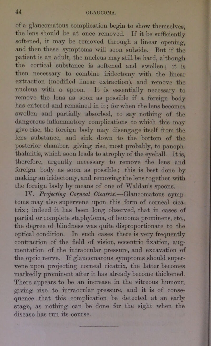 of a glaucomatous complication begin to show themselves, the lens should be at once removed. If it be sufficiently- softened, it may be removed through a linear opening, and then these symptoms will soon suliside. But if the patient is an adidt, the nucleus may still be hard, although the cortical substance is softened and swollen; it is then necessary to combine iridectomy vdth the linear extraction (modified linear extraction), and remove the nucleus with a spoon. It is essentially necessaiy to remove the lens as soon as possible if a foreign body has entered and remained in it; for when the lens becomes swollen and partially absorbed, to say nothing of the dangerous inflanmiatoiy complications to which this may give rise, the foreign body may disengage itself from the lens substance, and sink down to the bottom of the posterior chamber, giving rise, most probably, to panoph- thalmitis, which soon leads to atrophy of the eyeball. It is, therefore, urgently necessary to remove the lens and foreign body as soon as possible; tliis is best done by making an iridectomy, and removing the lens together ^vith the foreign body by means of one of Waldau’s spoons. IV. Projecting Corneal Cicatrix.—Glaucomatous symp- toms may also supeiwene upon this form of corneal cica- trix ; indeed it has been long observed, that in cases of partial or complete staphyloma, of leucoma prominens, etc., the degi’ee of blindness was quite cbsproportionate to the optical condition. In such cases there is very frequently contraction of the field of vision, eccentric fixation, aug- mentation of the intraocular pressure, and excavation of the optic nerve. If glaucomatous symptoms should super- vene upon projecting comeal cicatiix, the latter becomes markedly prominent after it has already become thickened. There appears to be an increase in the vitreous humour, giving rise to intraocular pressure, and it is of conse- quence that this complication be detected at an early stage, as nothing can be done for the sight when the disease has lam its com'se.