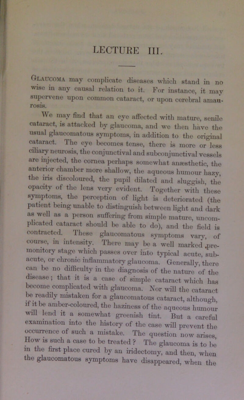 LECTURE III. Glaucoma may complicate diseases Avhich stand in no wise in any causal relation to it. For instance, it may superv^ene upon common cataract, or upon cerebral amau- rosis. \\ e may find that an eye aftected ^v'ith mature, senile cataract, is attacked by f?laucoma, and we then have the usual glaucomatous symptoms, in addition to the original catiract. Tlie eye becomes tense, there is more or less ciliary neurosis, the conjimctival and siibconjmictival vessels are injected, the cornea perhaps somewhat anaesthetic, the antenor chamber more shallow, the aqueous humour hazy the iris discoloured, the pupil (blated and sluggish, the’ opacity of the lens very evident. Together with these syinptoms, the perception of light is deteriorated (the patient being miable to cbstingiiish between light and dark as well as a person siiftering from simple mature, uncom- plicated cataract should be able to do), and the field is contracted. These glaucomatous symptoms varj% of course, in intensity. There may lie a well marked !pre- monitory stage which passes over into typical acute, sul>- acute, or chrcinic inflammatory glaucoma. Generally, there ciui be no cbfiiculty in the diagnosis of the natime of the disease; that it is a case of simple cataract which has become complicated with glaucoma. Nor avnU the cataract be readily mistaken for a glaucomatous cataract, although, if It be amber-coloiu-ed, the haziness of the aqueous hiunoiir vnll lend it a somewhat greenish tint. But a careful examination into the history of the case ^vill prevent the occurrence of such a mistake. The question now arises How IS such a case to be treated ? The glaucoma is to be in the first place cured by an iridectomy, and then, when the glaucomatous symptoms have disappeared, when the