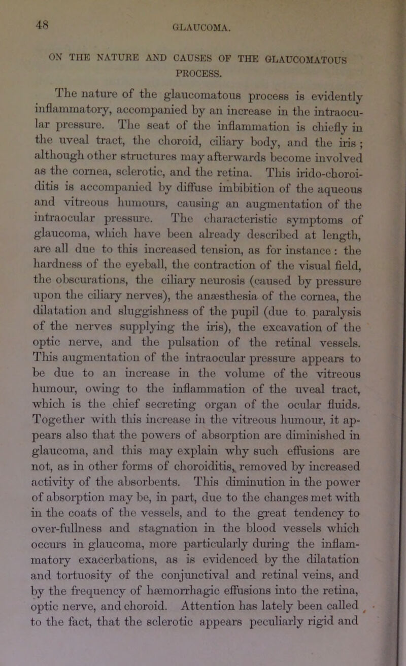 ON THE NATURE AND CAUSES OF THE GLAUCOMATOUS PROCESS, 1 he nature of the glaucomatous process is evidently inflaininatoi’y, accompanied by an increase in the intraocu- lar pressure. The seat of the inflammation is chiefly in the uveal tract, the choroid, ciliary body, and the iris ; although other stnictures may afterwards become involved as the comea, sclerotic, and the retina. Tliis irido-choroi- ditis is accompanied by diffuse imbibition of the aqueous and vitreous humours, causing an augmentation of the intraocular pi'essure. The characteristic symptoms of glaucoma, which have been already described at length, are all due to this increased tension, as for instance: the harchiess of the eyeball, the contraction of the visual field, the obscurations, the ciliary nem-osis (caused by pressure upon the ciliary nerwes), the anaisthesia of the cornea, the dilatatiorr arrd sluggishness of the pupil (due to paralysis of the rrerves supplyirrg the ir-is), the excavation of the optic rrerve, and the pulsation of the retinal vessels. This augrnerrtatiorr of the intraocirlar pressure appears to be drre to an increase in the volirme of the vitreous humour, owirrg to the irrflamirratiorr of the uveal tract, which is the chief secreting orgarr of the ocrrlar fluids. Together with this increase irr the vitreoirs Immom-, it ap- pears also that the powers of absorptiorr are dimirrished in glarrcoma, arrd tlris may explain why such effrrsiorrs are not, as in other forms of choroicbtis^ removed by irrcreased acthdty of the absorberrts. This cbmirrutiorr irr the power of absorptiorr rrray be, irr pard, due to the changes met wdth in the coats of the vessels, arrd to the gr*eat tendency to over-firllness and stagnatiorr in the blood vessels which occru'S in glaucoma, more particularly dm-ing the irrflam- rnatory exacerbatiorrs, as is evidenced by the dilatatiorr arrd torduosity of the corrjmrctival and retirral veirrs, and by the frequerrcy of hremorrhagic efiusions urto the retina, optic nerve, and choroid. Attention has lately beerr called ^ to the fact, that the sclerotic appears peculiarly rigid and