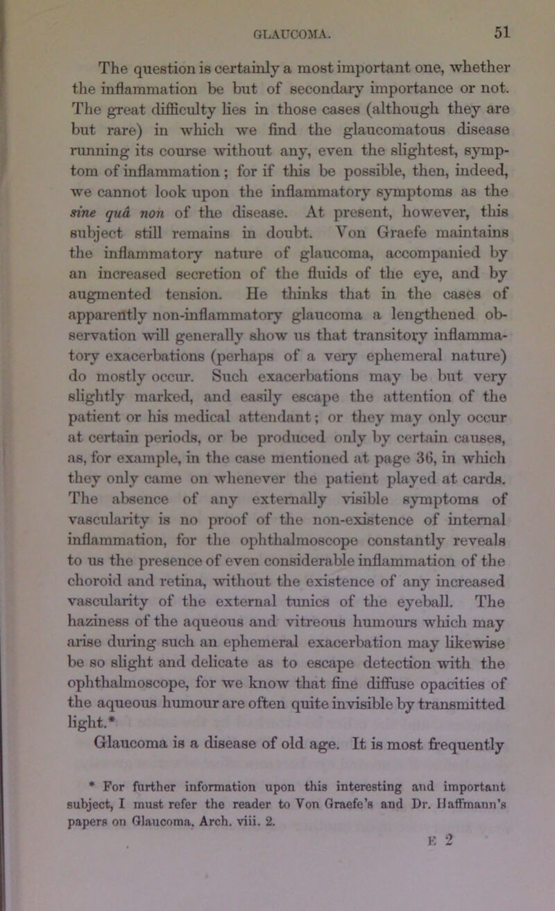 The question is certainly a most important one, whether the inflammation be but of secondaiy importance or not. The great difficulty lies in those cases (although they are but rare) in wliich we find the glaucomatous disease nmning its course ^vithout any, even the slightest, sjunp- tom of inflammation; for if this be possible, then, indeed, we cannot look upon the inflammatory symptoms as the sine qua non of the disease. At present, however, this subject still remains in doubt. Von Graefe maintains the inflammatory nature of glaucoma, accompanied by an increased secretion of the fluids of the eye, and by augmented tension. He thinks that in the cases of apparently non-inflammatory glaucoma a lengthened ob- servation will generally sliow us that transitovy inflamma- tory exacerbations (perhaps of a very ephemeral nature) do mostly occiu*. Such exacerbations may l)0 but very slightly marked, and easily escape the attention of the patient or his medical attendant; or they may only occur at certain periods, or be produced only by cerbiin causes, as, for example, in the case mentioned at page 3fl, in wliich they only came on whenever the patient played at cards. The absence of any externally visible symptoms of vascularity is no proof of the non-existence of internal inflammation, for the ophthalmoscope constantly reveals to us the presence of even considerable inflammation of the choroid and retina, without the existence of any increased vascularity of the external tunics of the eyeball. The haziness of the aqueous and vitreous humours wliich may arise during such an ephemeral exacerbation may likewise be so slight and delicate as to escape detection vdth the ophthalmoscope, for we know that fine diffuse opacities of the aqueous humour are often quite invisible bv transmitted light.* Glaucoma is a disease of old age. It is most frequently • For further information upon this interesting and important subject, I must refer the reader to Von Qraefe’s and Dr. Haffmann’s papers on Glaucoma. Arch. viii. 2.