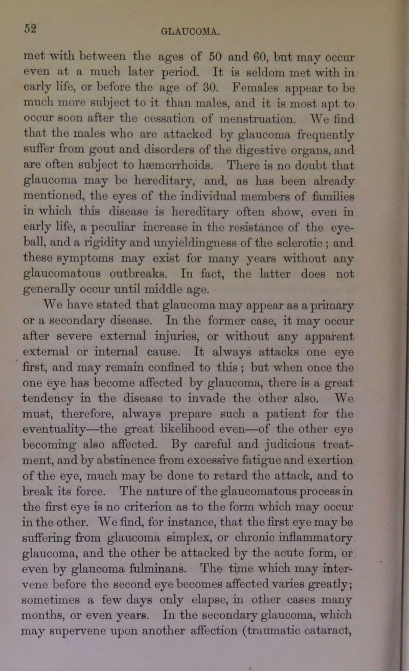 /)2 met with between the ages of 50 and 60, bnt may occur even at a much later period. It is seldom met with in early life, or before the age of 30. Females appear to be much more subject to it than males, and it is most apt to occur soon after the cessation of menstruation. We tind that the males who are attacked by glaucoma frequently suffer fi'om gout and disorders of the digestive organs, and are often subject to hcemoiThoids. There is no doubt that glaucoma may be hereditary, and, as has been already mentioned, the eyes of the individual members of families in which this disease is hereditary often show, even in early life, a peculiar mcrease in the resistance of the eye- ball, and a rigidity and unyieldingness of the sclerotic ; and these symptoms may exist for many years without any glaucomatous outbreaks. In fact, the latter does not generally occur imtil middle age. We have stated that glaucoma may appear as a pilmary or a secondaiy disease. In the former case, it may occur after severe external injmies, or without any apparent external or internal cause. It always attacks one eye first, and may remain confined to this ; but when once the one eye has become affected by glaucoma, there is a great tendency in the disease to invade the other also. We must, therefore, always prepare such a patient for the eventuality—the great likeliliood even—of the other eye becoming also affected. By careful and judicious treat- ment, and by abstinence from excessive fatigue and exertion of the eye, much may be done to retard the attack, and to break its force. The nature of the glaucomatous process in the first eye is no criterion as to the form which may occm- in the other. We find, for instance, that the first eye may be suffering from glaucoma simplex, or clu-onic inflammatory glaucoma, and the other be attacked by the acute form, or even by glaucoma frflminans. The time which may inter- vene before the second eye becomes affected varies greatly; sometimes a few days only elapse, ui other cases many months, or even years. In the secondaiy glaucoma, which may supervene upon another affection (traumatic cataract,