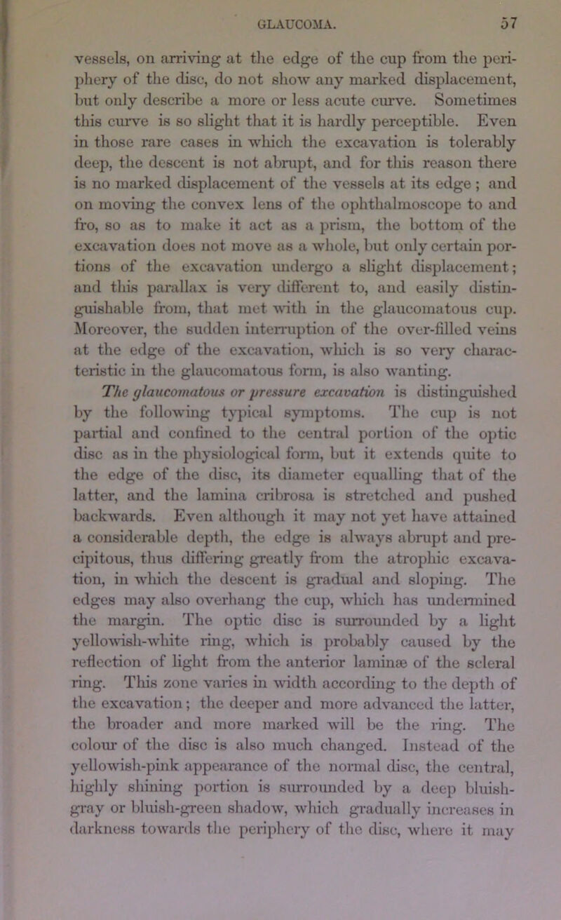vessels, on arriving at the edge of the cup from the peri- phery of the disc, do not slioAv any marked displacement, Imt only describe a more or less acute curve. Sometimes this curve is so slight that it is hardly perceptible. Even in those rare cases in which the excavation is tolerably deep, the descent is not abrupt, and for this reason there is no marked displacement of the vessels at its edge; and on mo\ung the convex lens of the ophthalmoscope to and fro, so as to make it act as a prism, the bottom of the excavation does not move as a whole, but oidy certiiin por- tions of the excavation luulergo a slight displacement; and this pai’allax is very tliflerent to, and easily distiji- guishable from, that met with in the glaucomatous cup. Moreover, the sudden interruption of the over-filled veins at the edge of the excavation, wliich is so very charac- teristic in the glaucomatous fomi, is also wanting. The glaucomatous or pressure excavation is distinguished by the following typical symptoms. The cup is not partial and confined to the central portion of the optic disc as in the physiological form, but it extends quite to the edge of the disc, its diameter equalling that of the latter, and the lamina cribrosa is stretched and pushed backAvards. Even although it may not yet have attiiined a considerable depth, the edge is ahvays abrupt and pre- cipitous, thus differing greatly from the atrophic excava- tion, in Avliich the descent is gradual and sloping. The edges may also overhang the cup, wliich has undennined the margin. The optic disc is surroimded by a light yelloAvdsh-white ring, which is probably caused by the reflection of light from the anterior laminso of the scleral ring. This zone varies in A\ddth according to the depth of the excavation; the deeper and more advanced the latter, the broader and more marked Avill be the nng. The colom- of the disc is also much changed. Instead of the yellowish-pink appearance of the normal disc, the central, highly shining portion is surrounded by a deep bluish- gi-ay or bluish-green shadow, Avhich gradually increases in darkness towards the periphery of the disc, where it may