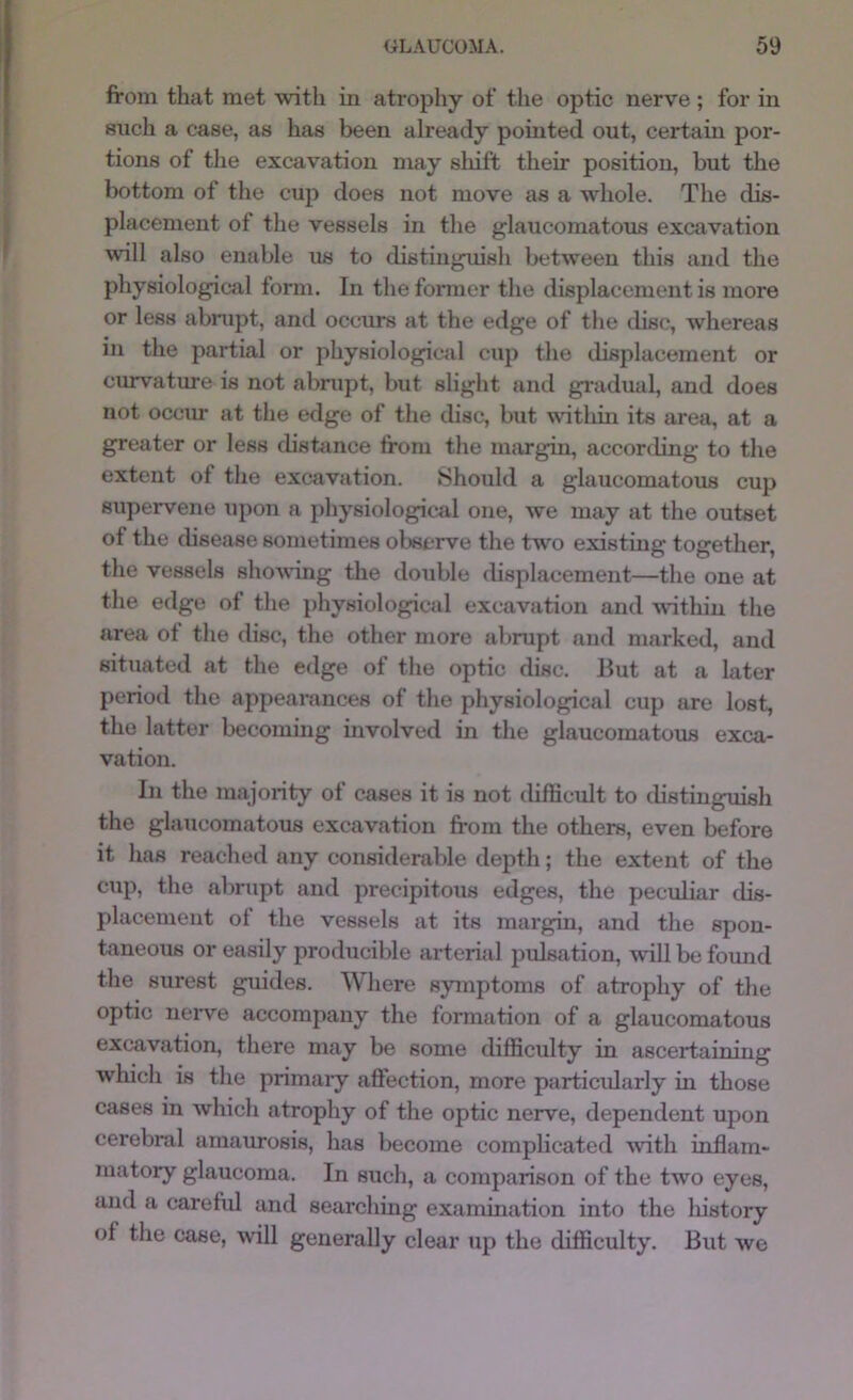 from that met with in atrophy of the optic nerve; for in such a case, as has been already pointed out, certain por- tions of the excavation may shift their position, but the bottom of tlie cup does not move as a whole. The dis- placement of the vessels in the glaucomatous excavation will also enable us to distinguish between this and the physiological form. In the fonner the displacement is more or less abrupt, and occurs at the edge of the disc, whereas in the partial or physiological cup the displacement or curvature is not abrupt, but slight and giadual, and does not occm* at the edge of the disc, but within its area, at a greater or less disbince from the nnirgin, according to the extent of the excavation. Should a glaucomatous cup supervene upon a physiological one, we may at the outset of the cbsease sometimes observe the tw^o existing together, the vessels showing the double displacement—the one at the edge of the i)hysiological excavation and within the area ot the disc, the other more abrupt and marked, and situated at the edge of the optic disc. But at a later period the appearances of the physiological cup are lost, the latter becoming involved in the glaucomatous exca- vation. In the majority of cases it is not difficult to distingiush the glaucomatous excavation from the others, even l^fore it has reached any considerable depth; the extent of the cup, the abrupt and precipitous edges, the peculiar dis- placement ot the vessels at its margin, and the spon- taneous or easily producible arterial pulsation, wdll be foimd the surest gmdes. Where symptoms of atrophy of the optic neiwe accompany the formation of a glaucomatous excavation, there may be some difficulty in ascertaining which is the primaiy affection, more particularly in those cases in which atrophy of the optic nerve, dependent upon cerebral amaurosis, has become complicated with inflam- matory glaucoma. In such, a comparison of the two eyes, and a careful and searching examination into the liistory of the case, will generally clear up the difficulty. But we