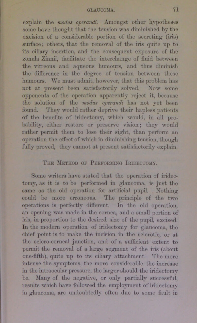 explain the modus operandi. Amongst other hypotheses some have thought that the tension was cluninishcd by the excision of a considerable portion of the secreting (iris) surface; others, that the removal of the iris quite up to its ciliary insertion, and the consequent exposure of the zonula Zmnii, facilitate the interchange of fluid between the vitreous and aqueous humours, and thus diminish the difference in the degree of tension between these humoius. We must admit, however, that this problem has not at present been satisfactorily solved. Now some opponents of the operation apparently reject it, because the solution of the modus operandi has not yet been found. They woidd rather deprive their hapless patients of the benefits of iridectomy, wliicli would, in all pro- bability, either restore or preserve vision; they would rather pennit them to lose their sight, than perform an operation the effect of which in thminishing tension, though fully proved, they cannot at present satisfactorily explain. The ^Method of PERFORinxo Iridectomy. Some writers have stated that the operation of iridec- tomy, as it is to be performed in glaucoma, is just the same as the old operation for artificial pupil. Nothing could be more erroneous. The principle of the two operations is perfectly different. In the old operation, an openuig was made in the cornea, and a small portion of iris, in proportion to the desired size of the pupil, excised. In the modem operation of iridectomy for glaucoma, the cliief point is to make the incision in the sclerotic, or at the sclero-corneal jmiction, and of a sufficient extent to peraiit the removal of a large segment of the iris (about one-fifth), quite up to its ciliary attachment. The more intense the sjTnptoms, the more considerable the increase in the intraocular pressure, the larger should the iridectomy be. Many of the negative, or only partially successful, results which have followed the employment of iridectomy in glaucoma, are undoubtedly often due to some fault in