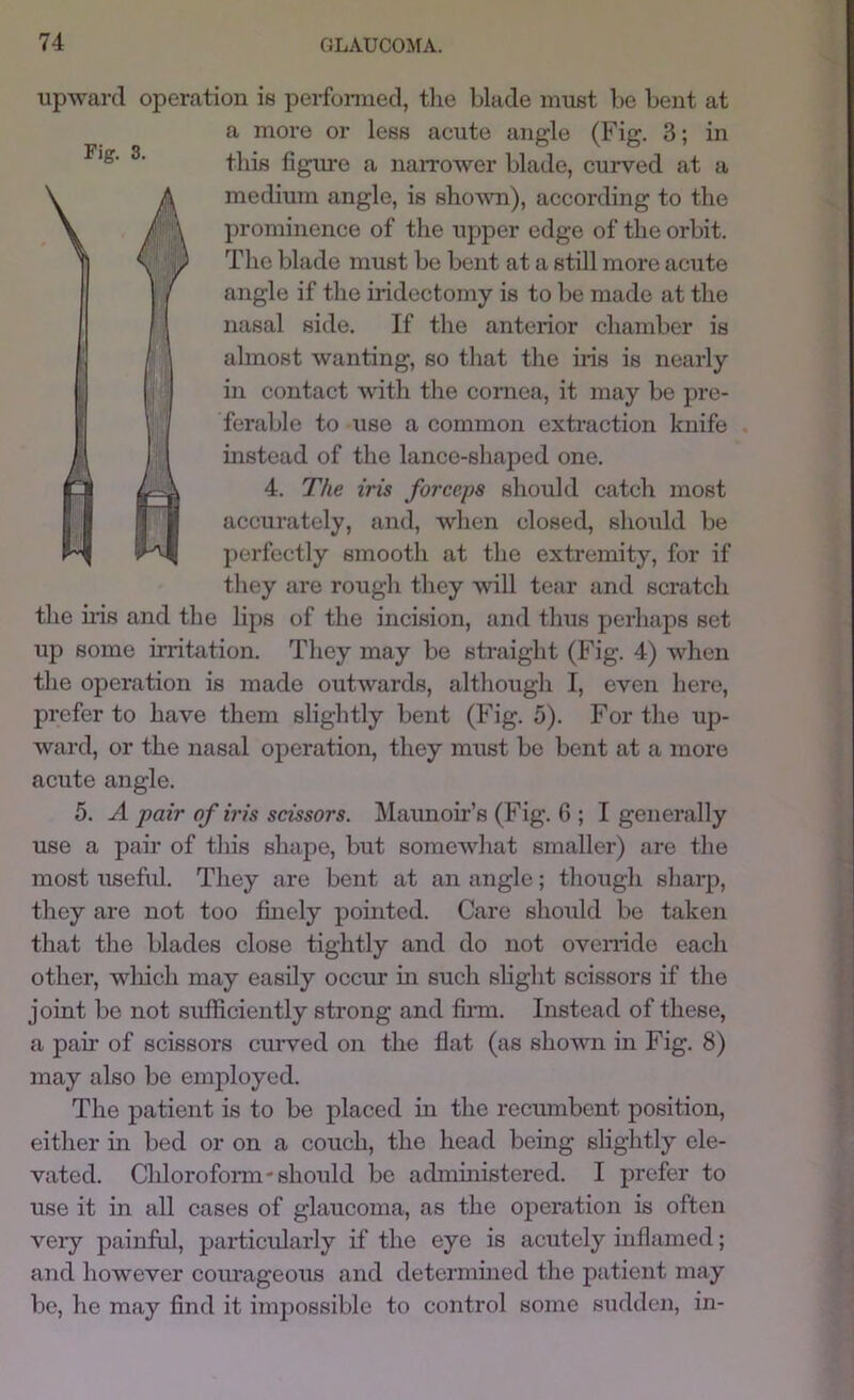 upward operation is perfonned, tlie blade must be bent at a more or less acute angle (Fig, 3; in this figure a narrower blade, curved at a A medium angle, is shovm), according to the prominence of the upper edge of the orbit. Y II7 The blade must be bent at a still more acute I / angle if the hidectomy is to be made at the I nasal side. If the anterior chamber is r l almost wanting, so that the iris is nearly j j in contact with the cornea, it may be pre- I ferable to use a common extraction knife a instead of the lance-shajDed one. 4. The iris forceps should catch most accurately, and, when closed, should be perfectly smooth at the extremity, for if they are rough they will tear and scratch the uis and the lips of the incision, and thus perhaps set up some irritation. They may be straight (Fig. 4) when the operation is made outwards, although I, even here, prefer to have them slightly bent (Fig. 5). For the up- ward, or the nasal operation, they must be bent at a more acute angle. 5. A pair of iris scissors. Maunoh’s (Fig. 6 ; I generally use a pair of this shape, but somewhat smaller) are the most useful. They are bent at an angle; though sharp, they are not too finely pointed. Care should be taken that the blades close tightly and do not ovenide each other, wliich may easily occur in such slight scissors if the joint be not sufficiently strong and finn. Instead of these, a pair of scissors emwed on the flat (as shown in Fig. 8) may also be employed. The patient is to be placed in the reemnbent position, either in bed or on a couch, the head being sHghtly ele- vated. Chlorofonn'should be administered. I prefer to use it in all cases of glaucoma, as the operation is often veiy painful, particularly if the eye is acutely inflamed; and however com'ageous and determmed the patient may be, he may find it impossible to control some sudden, in-