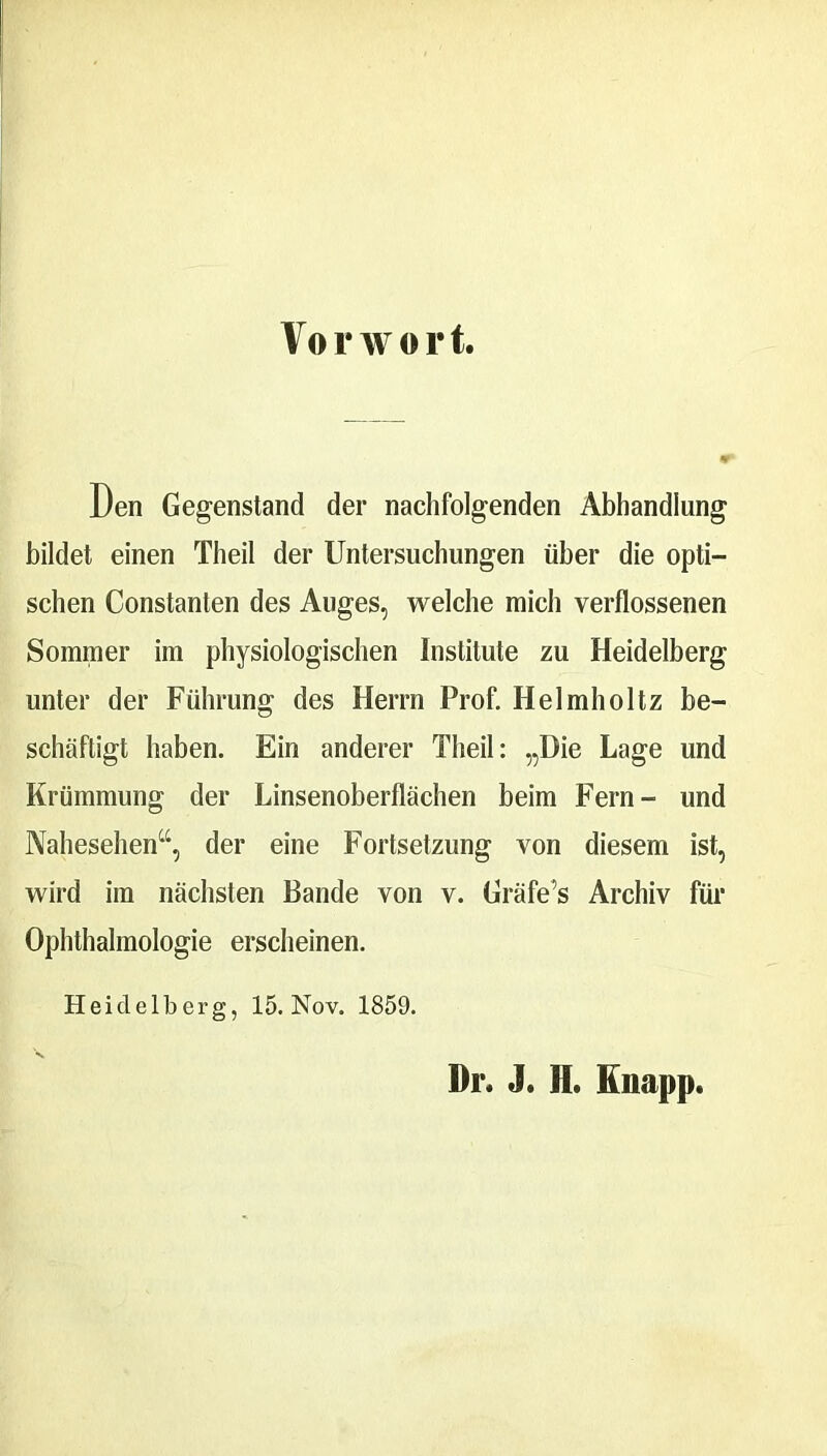 Vorwort. Den Gegenstand der nachfolgenden Abhandlung bildet einen Theil der Untersuchungen über die opti- schen Constanten des Auges, welche mich verflossenen Sommer im physiologischen Institute zu Heidelberg unter der Führung des Herrn Prof. Helmholtz be- schäftigt haben. Ein anderer Theil: „Die Lage und Krümmung der Linsenoberflächen beim Fern- und Nahesehen“, der eine Fortsetzung von diesem ist, wird im nächsten Bande von v. Gräfe’s Archiv für Ophthalmologie erscheinen. Heidelberg, 15. Nov. 1859. Dr. J. H. Knapp.