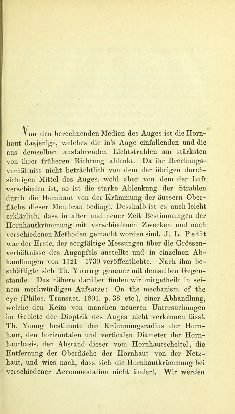 \on den berechnenden Medien des Auges ist die Horn- haut dasjenige, welches die in’s Auge einfallenden und die aus demselben ausfahrenden Lichtstrahlen am stärksten von ihrer früheren Richtung ablenkt. Da ihr Brechungs- verhältniss nicht beträchtlich von dem der übrigen durch- sichtigen Mittel des Auges, wohl aber von dem der Luft verschieden ist, so ist die starke Ablenkung der Strahlen durch die Hornhaut von der Krümmung der äussern Ober- fläche dieser Membran bedingt. Desshalb ist es auch leicht erklärlich, dass in alter und neuer Zeit Bestimmungen der Hornhautkrümmung mit verschiedenen Zwecken und nach verschiedenen Methoden gemacht worden sind. J. L. Petit war der Erste, der sorgfältige Messungen über die Grössen- verhältnisse des Augapfels anstellte und in einzelnen Ab- handlungen von 1721—1730 veröffentlichte. Nach ihm be- schäftigte sich Th. Young genauer mit demselben Gegen- stände. Das nähere darüber finden wir mitgetheilt in sei- nem merkwürdigen Aufsatze: On the mechanism of the eye (Philos. Transact. 1801. p. 38 etc.), einer Abhandlung, welche den Keim von manchen neueren Untersuchungen im Gebiete der Dioptrik des Auges nicht verkennen lässt. Th. Young bestimmte den Krümmungsradius der Horn- haut, den horizontalen und verticalen Diameter der Horn- hautbasis, den Abstand dieser vom Hornhautscheitel, die Entfernung der Oberfläche der Hornhaut von der Netz- haut, und wies nach, dass sich die Hornhautkrümmung bei verschiedener Accommodation nicht ändert. Wir werden