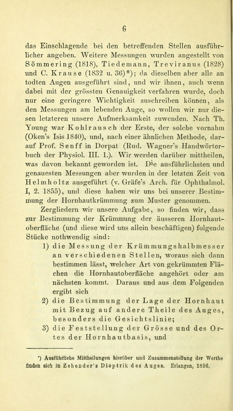 das Einschlagende bei den betreffenden Stellen ausführ- licher angeben. Weitere Messungen wurden angestellt von Sömmering (1818), Tiedemann, Treviranus (1828) und C. Krause (1832 u. 36)*); da dieselben aber alle an todten Augen ausgeführt sind, und wir ihnen, auch wenn dabei mit der grössten Genauigkeit verfahren wurde, doch nur eine geringere Wichtigkeit zuschreiben können, als den Messungen am lebenden Auge, so wollen wir nur die- sen letzteren unsere Aufmerksamkeit zuwenden. Nach Th. Young war Ko hl rau sch der Erste, der solche vornahm (Oken’s Isis 1840), und, nach einer ähnlichen Methode, dar- auf Prof. Senff in Dorpat (Rud. Wagner’s Handwörter- buch der Physiol. III. 1.). Wir werden darüber mittheilen, was davon bekannt geworden ist. Die ausführlichsten und genauesten Messungen aber wurden in der letzten Zeit von Helmholtz ausgeführt (v. Gräfe’s Arch. für Ophthalmol. I, 2. 1855), und diese haben wir uns bei unserer Bestim- mung der Hornhautkrümmung zum Muster genommen. Zergliedern wir unsere Aufgabe, so finden wir, dass zur Bestimmung der Krümmung der äusseren Hornhaut- oberfläche (und diese wird uns allein beschäftigen) folgende Stücke nothwendig sind: 1) die Messung der Krümmungshalbmesser an verschiedenen Stellen, woraus sich dann bestimmen lässt, welcher Art von gekrümmten Flä- chen die Hornhautoberfläche angehört oder am nächsten kommt. Daraus und aus dem Folgenden ergibt sich 2) die Bestimmung der Lage der Hornhaut mit Bezug auf andere Th eile des Auges, besonders die Gesichtslinie; 3) die Feststellung der Grösse und des Or- tes der Hornhautbasis, und ') Ausführliche Mittheilungen hierüber und Zusammenstellung der Werthe finden sich in Zebender’s Dioptrik des Auges, Erlangen, 1856.