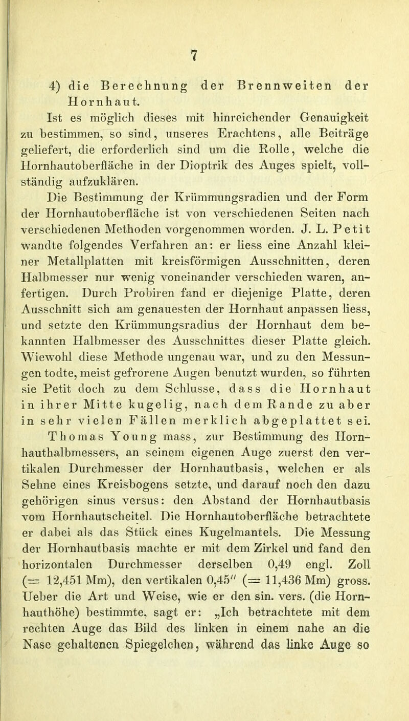 4) die Berechnung der Brennweiten der Hornha u t. Ist es möglich dieses mit hinreichender Genauigkeit zu bestimmen, so sind, unseres Erachtens, alle Beiträge geliefert, die erforderlich sind um die Rolle, welche die Hornhautoberfläche in der Dioptrik des Auges spielt, voll- ständig aufzuklären. Die Bestimmung der Krümmungsradien und der Form der Hornhautoberfläche ist von verschiedenen Seiten nach verschiedenen Methoden vorgenommen worden. J. L. Petit wandte folgendes Verfahren an: er liess eine Anzahl klei- ner Metallplatten mit kreisförmigen Ausschnitten, deren Halbmesser nur wenig voneinander verschieden waren, an- fertigen. Durch Probiren fand er diejenige Platte, deren Ausschnitt sich am genauesten der Hornhaut anpassen liess, und setzte den Krümmungsradius der Hornhaut dem be- kannten Halbmesser des Ausschnittes dieser Platte gleich. Wiewohl diese Methode ungenau war, und zu den Messun- gen todte, meist gefrorene Augen benutzt wurden, so führten sie Petit doch zu dem Schlüsse, dass die Plornhaut in ihrer Mitte kugelig, nach dem Rande zu aber in sehr vielen Fällen merklich abgeplattet sei. Thomas Young mass, zur Bestimmung des Horn- hauthalbmessers, an seinem eigenen Auge zuerst den ver- tikalen Durchmesser der Hornhautbasis, welchen er als Sehne eines Kreisbogens setzte, und darauf noch den dazu gehörigen sinus versus: den Abstand der Hornhautbasis vom Hornhautscheitel. Die Hornhautoberfläche betrachtete er dabei als das Stück eines Kugelmantels. Die Messung der Hornhautbasis machte er mit dem Zirkel und fand den horizontalen Durchmesser derselben 0,49 engl. Zoll (= 12,451 Mm), den vertikalen 0,45 (= 11,436 Mm) gross. Ueber die Art und Weise, wie er den sin. vers. (die Horn- hauthöhe) bestimmte, sagt er: „Ich betrachtete mit dem rechten Auge das Bild des linken in einem nahe an die Nase gehaltenen Spiegelchen, während das linke Auge so