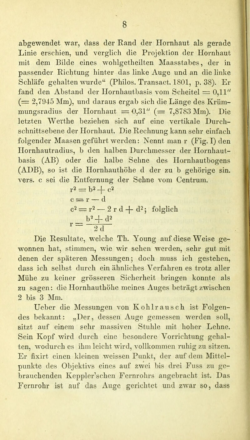 abgewenclet war, dass der Rand der Hornhaut als gerade Linie erschien, und verglich die Projektion der Hornhaut mit dem Bilde eines wohlgetheilten Maasstabes, der in passender Richtung hinter das linke Auge und an die linke Schläfe gehalten wurde“ (Philos. Transact. 1801, p. 38). Er fand den Abstand der Hornhautbasis vom Scheitel = 0,11 (= 2,7945 Mm), und daraus ergab sich die Länge des Krüm- mungsradius der Hornhaut —1),31 (— 7,8783 Mm). Die letzten Werthe beziehen sich auf eine vertikale Durch- schnittsebene der Hornhaut. Die Rechnung kann sehr einfach folgender Maasen geführt werden: Nennt man r (Fig. I) den Hornhautradius, b den halben Durchmesser der Hornhaut- basis (AB) oder die halbe Sehne des Hornhautbogens (ADB), so ist die Hornhauthöhe d der zu b gehörige sin. vers. c sei die Entfernung der Sehne vom Centrum. r2 = b2 -(- c2 c = r — d c2 — r2 — 2 r d -j- d2; folglich b2 + d2 r — 2 d Die Resultate, welche Th. Young auf diese Weise ge- wonnen hat, stimmen, wie wir sehen werden, sehr gut mit denen der späteren Messungen; doch muss ich gestehen, dass ich selbst durch ein ähnliches Verfahren es trotz aller Mühe zu keiner grösseren Sicherheit bringen konnte als zu sagen: die Hornhauthöhe meines Auges beträgt zwischen 2 bis 3 Mm. Ueber die Messungen von Kohlrausch ist Folgen- des bekannt: „Der, dessen Auge gemessen werden soll, sitzt auf einem sehr massiven Stuhle mit hoher Lehne. Sein Kopf wird durch eine besondere Vorrichtung gehal- ten, wodurch es ihm leicht wird, vollkommen ruhig zu sitzen. Er fixirt einen kleinen weissen Punkt, der auf dem Mittel- punkte des Objektivs eines auf zwei bis drei Fuss zu ge- brauchenden Keppler’schen Fernrohrs angebracht ist. Das Fernrohr ist auf das Auge gerichtet und zwar so, dass