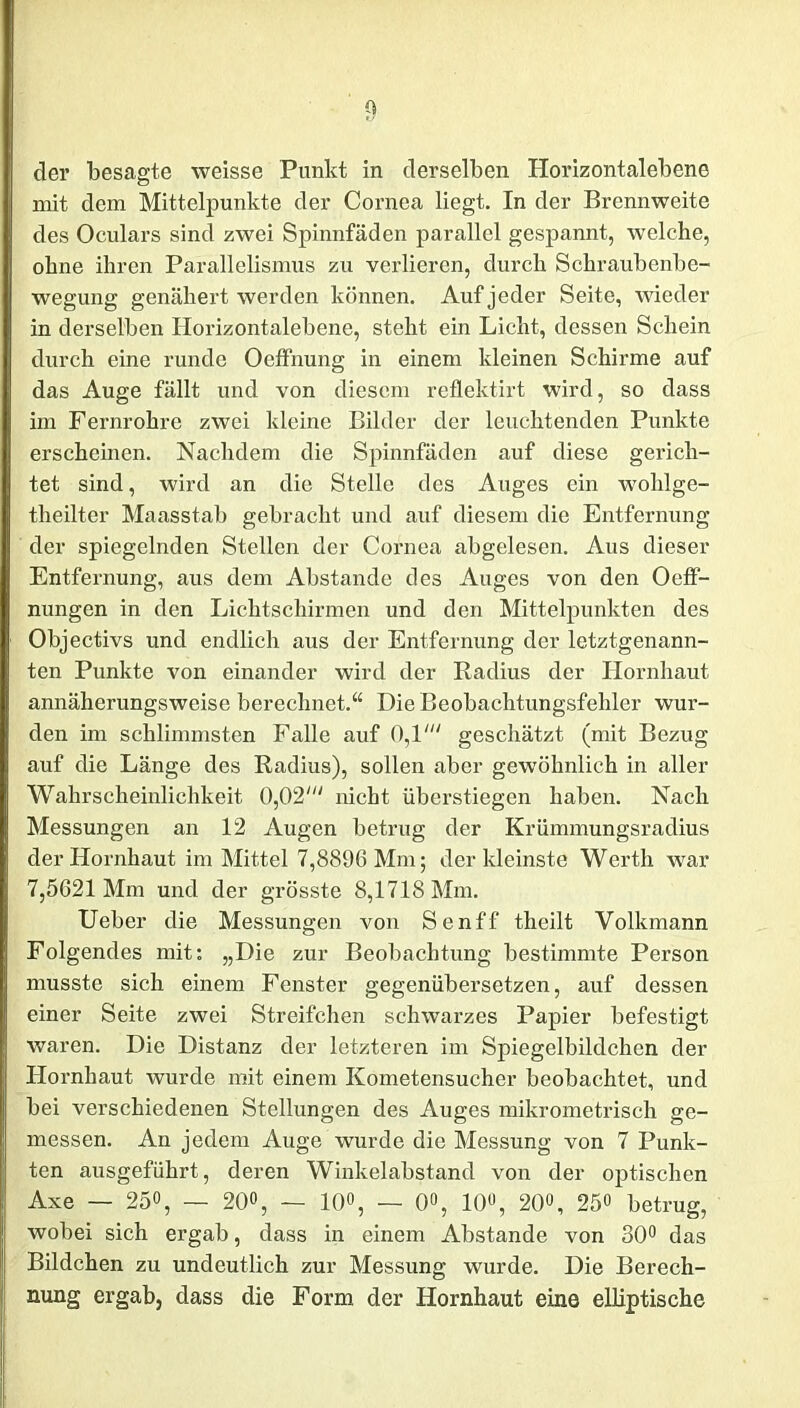 der besagte weisse Punkt in derselben Horizontalebene mit dem Mittelpunkte der Cornea liegt. In der Brennweite des Oculars sind zwei Spinnfäden parallel gespannt, welche, ohne ihren Parallelismus zu verlieren, durch Schraubenbe- wegung genähert werden können. Auf jeder Seite, wieder in derselben Horizontalebene, steht ein Licht, dessen Schein durch eine runde Oeffnung in einem kleinen Schirme auf das Auge fällt und von diesem reflektirt wird, so dass im Fernrohre zwei kleine Bilder der leuchtenden Punkte erscheinen. Nachdem die Spinnfäden auf diese gerich- tet sind, wird an die Stelle des Auges ein wohlge- theilter Maasstab gebracht und auf diesem die Entfernung der spiegelnden Stellen der Cornea abgelesen. Aus dieser Entfernung, aus dem Abstande des Auges von den Oeff- nungen in den Lichtschirmen und den Mittelpunkten des Objectivs und endlich aus der Entfernung der letztgenann- ten Punkte von einander wird der Radius der Hornhaut annäherungsweise berechnet.“ Die Beobachtungsfehler wur- den im schlimmsten Falle auf 0,1' geschätzt (mit Bezug auf die Länge des Radius), sollen aber gewöhnlich in aller Wahrscheinlichkeit 0,02' nicht überstiegen haben. Nach Messungen an 12 Augen betrug der Krümmungsradius der Hornhaut im Mittel 7,8896 Mm; der kleinste Werth war 7,5621 Mm und der grösste 8,1718 Mm. Ueber die Messungen von Senff theilt Volkmann Folgendes mit: „Die zur Beobachtung bestimmte Person musste sich einem Fenster gegenübersetzen, auf dessen einer Seite zwei Streifchen schwarzes Papier befestigt waren. Die Distanz der letzteren im Spiegelbildchen der Hornhaut wurde mit einem Kometensucher beobachtet, und bei verschiedenen Stellungen des Auges mikrometrisch ge- messen. An jedem Auge wurde die Messung von 7 Punk- ten ausgeführt, deren Winkelabstand von der optischen Axe — 250, _ 20«, — 10°, — 0°, 10°, 20°, 25» betrug, wobei sich ergab, dass in einem Abstande von 30° das Bildchen zu undeutlich zur Messung wurde. Die Berech- nung ergab, dass die Form der Hornhaut eine elliptische