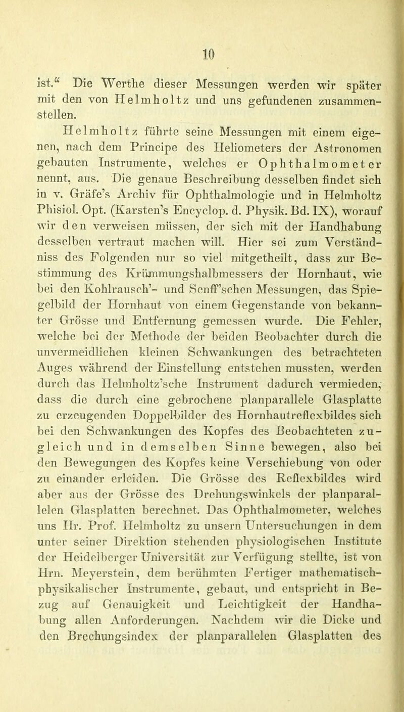 ist.“ Die Wertlie dieser Messungen werden wir später mit den von Helmholtz und uns gefundenen zusammen- stellen. Helmholtz führte seine Messungen mit einem eige- nen, nach dem Principe des Heliometers der Astronomen gebauten Instrumente, welches er Ophthalmometer nennt, aus. Die genaue Beschreibung desselben findet sich in v. Gräfe’s Archiv für Ophthalmologie und in Helmholtz Phisiol. Opt. (Karsten’s Encyclop. d. Physik. Bd. IX), worauf wir den verweisen müssen, der sich mit der Handhabung desselben vertraut machen will. Hier sei zum Verständ- niss des Folgenden nur so viel mitgetheilt, dass zur Be- stimmung des Krümmungshalbmessers der Hornhaut, wie bei den Kohlrausch’- und SenfTschen Messungen, das Spie- gelbild der Hornhaut von einem Gegenstände von bekann- ter Grösse und Entfernung gemessen wurde. Die Fehler, welche bei der Methode der beiden Beobachter durch die unvermeidlichen kleinen Schwankungen des betrachteten Auges während der Einstellung entstehen mussten, werden durch das Ilelmholtz’sche Instrument dadurch vermieden, dass die durch eine gebrochene planparallele Glasplatte zu erzeugenden Doppelbilder des Hornhautreflexbildes sich bei den Schwankungen des Kopfes des Beobachteten zu- gleich und in demselben Sinne bewegen, also bei den Bewegungen des Kopfes keine Verschiebung von oder zu einander erleiden. Die Grösse des Reflexbildes wird aber aus der Grösse des Drehungswinkels der planparal- lelen Glasplatten berechnet. Das Ophthalmometer, welches uns Hr. Prof. Helmholtz zu unsern Untersuchungen in dem unter seiner Direktion stehenden physiologischen Institute der Heidelberger Universität zur Verfügung stellte, ist von Hrn. Meyerstein, dem berühmten Fertiger mathematisch- physikalischer Instrumente, gebaut, und entspricht in Be- zug auf Genauigkeit und Leichtigkeit der Handha- bung allen Anforderungen. Nachdem wir die Dicke und den Brechungsindex der planparallelen Glasplatten des