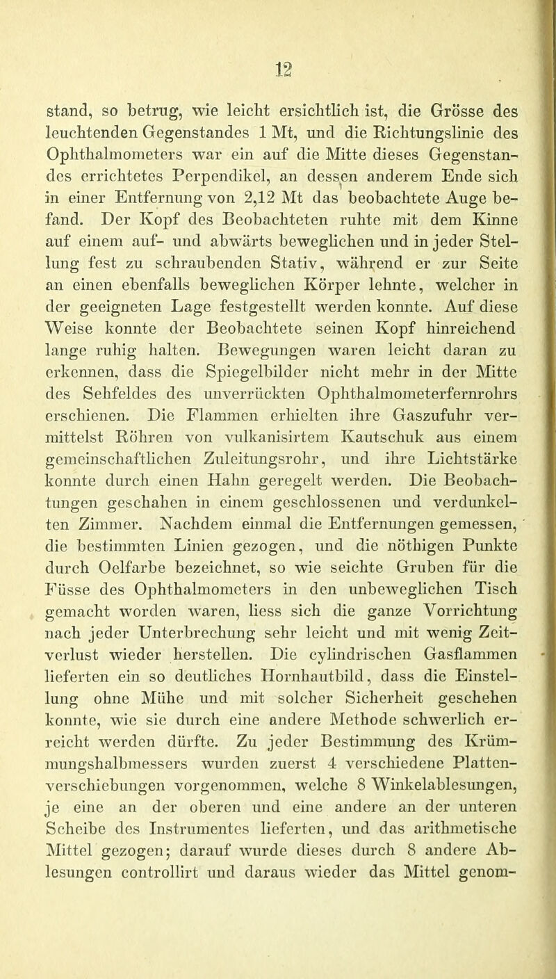 stand, so betrug, wie leiclit ersichtlich ist, die Grösse des leuchtenden Gegenstandes 1 Mt, und die Richtungslinie des Ophthalmometers war ein auf die Mitte dieses Gegenstan- des errichtetes Perpendikel, an dessen anderem Ende sich in einer Entfernung von 2,12 Mt das beobachtete Auge be- fand. Der Kopf des Beobachteten ruhte mit dem Kinne auf einem auf- und abwärts beweglichen und in jeder Stel- lung fest zu schraubenden Stativ, während er zur Seite an einen ebenfalls beweglichen Körper lehnte, welcher in der geeigneten Lage festgestellt werden konnte. Auf diese Weise konnte der Beobachtete seinen Kopf hinreichend lange ruhig halten. Bewegungen waren leicht daran zu erkennen, dass die Spiegelbilder nicht mehr in der Mitte des Sehfeldes des unverrückten Ophthalmometerfernrohrs erschienen. Die Flammen erhielten ihre Gaszufuhr ver- mittelst Röhren von vulkanisirtem Kautschuk aus einem gemeinschaftlichen Zuleitungsrohr, und ihre Lichtstärke konnte durch einen Hahn geregelt werden. Die Beobach- tungen geschahen in einem geschlossenen und verdunkel- ten Zimmer. Nachdem einmal die Entfernungen gemessen, die bestimmten Linien gezogen, und die nöthigen Punkte durch Oelfarbe bezeichnet, so wie seichte Gruben für die Füsse des Ophthalmometers in den unbeweglichen Tisch gemacht worden waren, liess sich die ganze Vorrichtung nach jeder Unterbrechung sehr leicht und mit wenig Zeit- verlust wieder hersteilen. Die cylindrischen Gasflammen lieferten ein so deutliches Hornhautbild, dass die Einstel- lung ohne Mühe und mit solcher Sicherheit geschehen konnte, wie sie durch eine andere Methode schwerlich er- reicht werden dürfte. Zu jeder Bestimmung des Krüm- mungshalbmessers wurden zuerst 4 verschiedene Platten- verschiebungen vorgenommen, welche 8 Winkelablesungen, je eine an der oberen und eine andere an der unteren Scheibe des Instrumentes lieferten, und das arithmetische Mittel gezogen; darauf wurde dieses durch 8 andere Ab- lesungen controllirt und daraus wieder das Mittel genom-