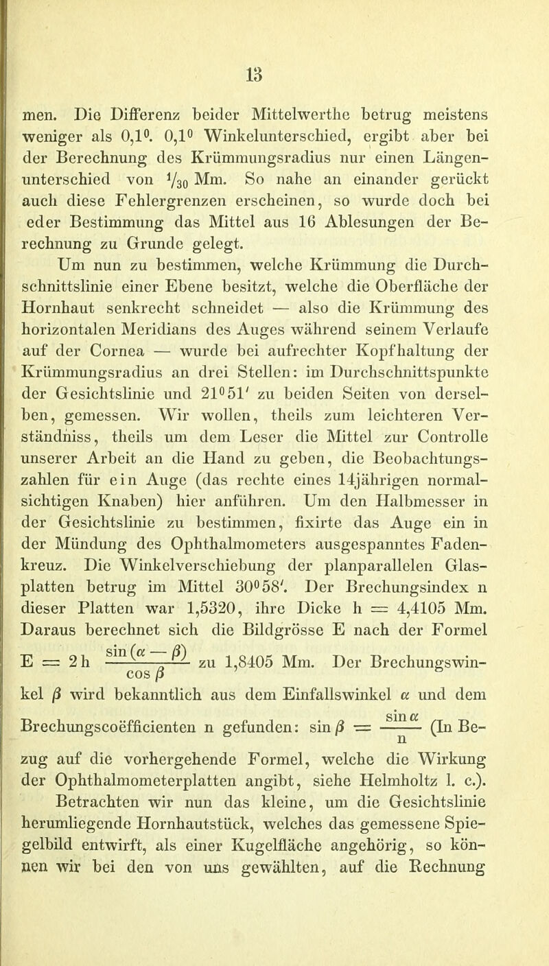 men. Die Differenz beider Mittelwerthe betrug meistens weniger als 0,1°. 0,1° Winkelunterschied, ergibt aber bei der Berechnung des Krümmungsradius nur einen Längen- unterschied von Y30 Mm. So nahe an einander gerückt auch diese Fehlergrenzen erscheinen, so wurde doch bei eder Bestimmung das Mittel aus 16 Ablesungen der Be- rechnung zu Grunde gelegt. Um nun zu bestimmen, welche Krümmung die Durch- schnittslinie einer Ebene besitzt, welche die Oberfläche der Hornhaut senkrecht schneidet — also die Krümmung des horizontalen Meridians des Auges während seinem Verlaufe auf der Cornea — wurde bei aufrechter Kopfhaltung der Krümmungsradius an drei Stellen: im Durchschnittspunkte der Gesichtslinie und 21° 51' zu beiden Seiten von dersel- ben, gemessen. Wir wollen, theils zum leichteren Ver- ständnis, theils um dem Leser die Mittel zur Controlle unserer Arbeit an die Hand zu geben, die Beobachtungs- zahlen für ein Auge (das rechte eines 14jährigen normal- sichtigen Knaben) hier anführen. Um den Halbmesser in der Gesichtslinie zu bestimmen, fixirte das Auge ein in der Mündung des Ophthalmometers ausgespanntes Faden- kreuz. Die Winkelverschiebung der planparallelen Glas- platten betrug im Mittel 30° 58'. Der Brechungsindex n dieser Platten w7ar 1,5320, ihre Dicke h = 4,4105 Mm. Daraus berechnet sich die Bildgrösse E nach der Formel E = 2 h zu 1 8405 Mm. Der Brechungswin- COS P kel ß wird bekanntlich aus dem Einfallswinkel a und dem Brechungscoefficienten n gefunden: sin ß ■= (In Be- zug auf die vorhergehende Formel, welche die Wirkung der Ophthalmometerplatten angibt, siehe Helmholtz 1. c.). Betrachten wir nun das kleine, um die Gesichtslinie herumliegende Hornhautstück, welches das gemessene Spie- gelbild entwirft, als einer Kugelfläche angehörig, so kön- nen wir bei den von uns gewählten, auf die Rechnung