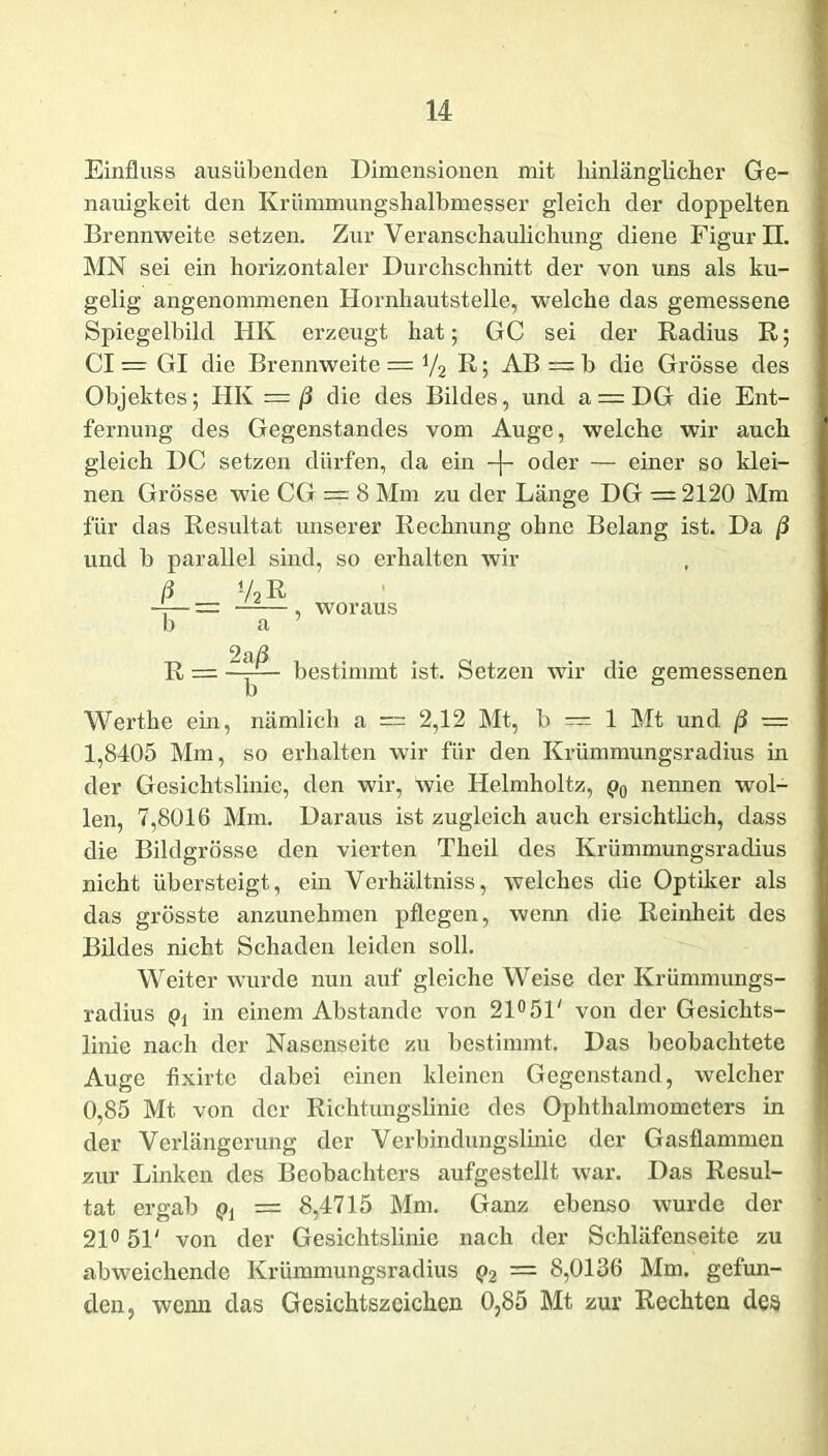 Einfluss ausübenden Dimensionen mit hinlänglicher Ge- nauigkeit den Krümmungshalbmesser gleich der doppelten Brennweite setzen. Zur Veranschaulichung diene Figur II. MN sei ein horizontaler Durchschnitt der von uns als ku- gelig angenommenen Hornhautstelle, welche das gemessene Spiegelbild HK erzeugt hat; GC sei der Radius R; CI = Gl die Brennweite = V2 R 5 AB = b die Grösse des Objektes; HK = ß die des Bildes, und a = DG die Ent- fernung des Gegenstandes vom Auge, welche wir auch gleich DC setzen dürfen, da ein -f- oder — einer so klei- nen Grösse wie CG == 8 Mm zu der Länge DG — 2120 Mm für das Resultat unserer Rechnung ohne Belang ist. Da ß und b parallel sind, so erhalten wir ß v2r i— , woraus b a 7 2 a/3 R = A bestimmt ist. Setzen wir die gemessenen Werthe ein, nämlich a = 2,12 Mt, b — 1 Mt und ß — 1,8405 Mm, so erhalten wir für den Krümmungsradius in der Gesichtslinie, den wir, wie Helmholtz, p0 nennen wol- len, 7,8016 Mm. Daraus ist zugleich auch ersichtlich, dass die Bildgrösse den vierten Theil des Krümmungsradius nicht übersteigt, ein Verhältniss, welches die Optiker als das grösste anzunehmen pflegen, wenn die Reinheit des Bildes nicht Schaden leiden soll. Weiter wurde nun auf gleiche Weise der Krümmungs- radius pi in einem Abstande von 21° 51' von der Gesichts- linie nach der Nasenseite zu bestimmt. Das beobachtete Auge fixirte dabei einen kleinen Gegenstand, welcher 0,85 Mt von der Riehtungslinic des Ophthalmometers in der Verlängerung der Verbindungslinie der Gasflammen zur Linken des Beobachters aufgestellt war. Das Resul- tat ergab pj = 8,4715 Mm. Ganz ebenso wurde der 21° 51' von der Gesichtslinie nach der Schläfenseite zu abweichende Krümmungsradius p2 — 8,0136 Mm. gefun- den, wenn das Gesichtszcichen 0,85 Mt zur Rechten des