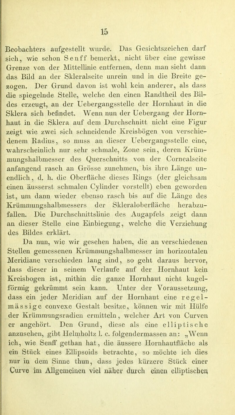 Beobachters aufgestellt wurde. Das Gesichtszeichen darf sich, wie schon Senff bemerkt, nicht über eine gewisse Grenze von der Mittellinie entfernen, denn man sieht dann das Bild an der Skleralseite unrein und in die Breite ge- zogen. Der Grund davon ist wohl kein anderer, als dass die spiegelnde Stelle, welche den einen Randtheil des Bil- des erzeugt, an der Uebergangsstelle der Hornhaut in die Sklera sich befindet. Wenn nun der Uebergang der Horn- haut in die Sklera auf dem Durchschnitt nicht eine Figur zeigt wie zwei sich schneidende Kreisbögen von verschie- denem Radius, so muss an dieser Uebergangsstelle eine, wahrscheinlich nur sehr schmale, Zone sein, deren Krüm- mungshalbmesser des Querschnitts von der Cornealseite anfangend rasch an Grösse zunehmen, bis ihre Länge un- endlich , d. h. die Oberfläche dieses Rings (der gleichsam einen äusserst schmalen Cylinder vorstellt) eben geworden ist, um dann wieder ebenso rasch bis auf die Länge des Krümmungshalbmessers der Skleraloberfläche herabzu- fallen. Die Durchschnittslinie des Augapfels zeigt dann an dieser Stelle eine Einbiegung, welche die Verziehung des Bildes erklärt. Da nun, wie wir gesehen haben, die an verschiedenen Stellen gemessenen Krümmungshalbmesser im horizontalen Meridiane verschieden lang sind, so geht daraus hervor, dass dieser in seinem Verlaufe auf der Hornhaut kein Kreisbogen ist, mithin die ganze Hornhaut nicht kugel- förmig gekrümmt sein kann. Unter der Voraussetzung, dass ein jeder Meridian auf der Hornhaut eine regel- mässige convexe Gestalt besitze, können wir mit Hülfe der Krümmungsradien ermitteln, welcher Art von Curven er angehört. Den Grund, diese als eine elliptische anzusehen, gibt Helmholtz 1. c. folgendermassen an: „Wenn ich, wie Senff gethan hat, die äussere Hornhautfläche als ein Stück eines Ellipsoids betrachte, so möchte ich dies nur in dem Sinne thun, dass jedes kürzere Stück einer Curve im Allgemeinen viel näher durch einen elliptischen,