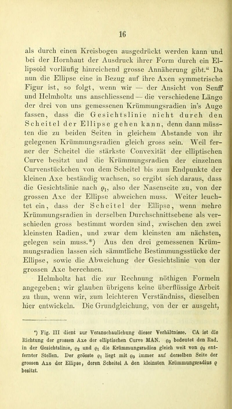 als durch einen Kreisbogen ausgedrückt werden kann und bei der Hornhaut der Ausdruck ihrer Form durch ein El- lipsoid vorläufig hinreichend grosse Annäherung gibt.“ Da nun die Ellipse eine in Bezug auf ihre Axen symmetrische Figur ist, so folgt, wenn wir — der Ansicht von Senff und Helmholtz uns anschliessend — die verschiedene Länge der drei von uns gemessenen Krümmungsradien in’s Auge fassen, dass die Gesichtslinie nicht durch den Scheitel der Ellipse gehen kann, denn dann müss- ten die zu beiden Seiten in gleichem Abstande von ihr gelegenen Krümmungsradien gleich gross sein. Weil fer- ner der Scheitel die stärkste Convexität der elliptischen Curve besitzt und die Krümmungsradien der einzelnen Curvenstückchen von dem Scheitel bis zum Endpunkte der kleinen Axe beständig wachsen, so ergibt sich daraus, dass die Gesichtslinie nach pl5 also der Nasenseite zu, von der grossen Axe der Ellipse abweichen muss. Weiter leuch- tet ein, dass der Scheitel der Ellipse, wenn mehre Krümmungsradien in derselben Durchschnittsebene als ver- schieden gross bestimmt worden sind, zwischen den zwei kleinsten Radien, und zwar dem kleinsten am nächsten, gelegen sein muss.*) Aus den drei gemessenen Krüm- mungsradien lassen sich sämmtliche Bestimmungsstücke der Ellipse, sowie die Abweichung der Gesichtslinie von der grossen Axe berechnen. Helmholtz hat die zur Rechnung nöthigen Formeln angegeben; wir glauben übrigens keine überflüssige Arbeit zu thun, wenn wir, zum leichteren Verständniss, dieselben hier entwickeln. Die Grundgleichung, von der er ausgeht, *) Fig. III dient zur Veranschaulichung dieser Verhältnisse. CA ist die Richtung der grossen Axe der elliptischen Curve MAN. po bedeutet den Rad. in der Gesichtslinie, und pt die Krümmungsradien gleich weit von po ent- fernter Stellen. Der grösste p, liegt mit po immer auf derselben Seite der grossen Axe der Ellipse, deren Scheitel A den kleinsten Krümmungsradius p besitzt.