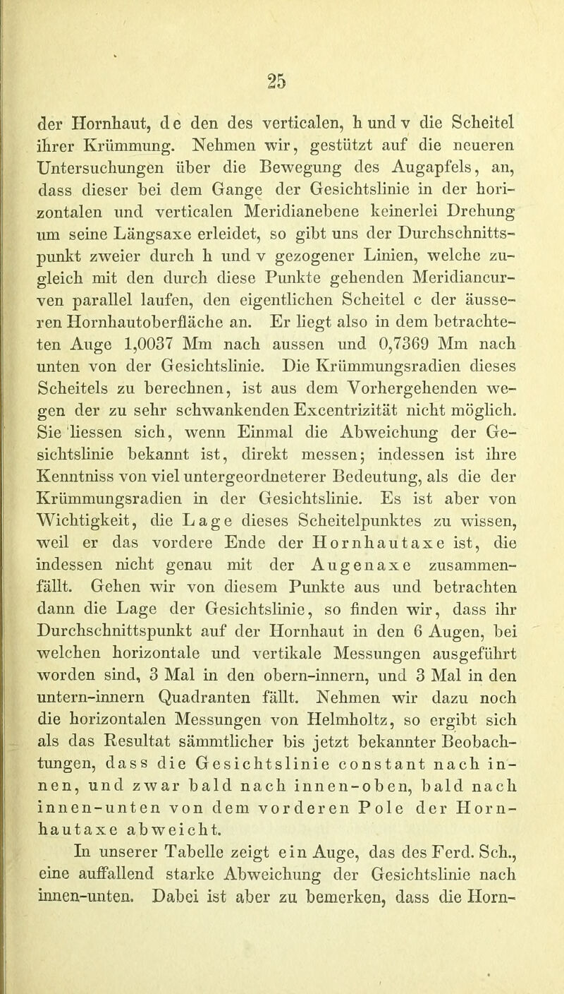 der Hornhaut, de den des verticalen, hundv die Scheitel ihrer Krümmung. Nehmen wir, gestützt auf die neueren Untersuchungen über die Bewegung des Augapfels, an, dass dieser bei dem Gange der Gesichtslinie in der hori- zontalen und verticalen Meridianebene keinerlei Drehung um seine Längsaxe erleidet, so gibt uns der Durchschnitts- punkt zweier durch h und v gezogener Linien, welche zu- gleich mit den durch diese Punkte gehenden Meridiancur- ven parallel laufen, den eigentlichen Scheitel c der äusse- ren Hornhautoberfläche an. Er liegt also in dem betrachte- ten Auge 1,0037 Mm nach aussen und 0,7369 Mm nach unten von der Gesichtslinie. Die Krümmungsradien dieses Scheitels zu berechnen, ist aus dem Vorhergehenden we- gen der zu sehr schwankenden Excentrizität nicht möglich. Sie liessen sich, wenn Einmal die Abweichung der Ge- sichtslinie bekannt ist, direkt messen; indessen ist ihre Kenntniss von viel untergeordneterer Bedeutung, als die der Krümmungsradien in der Gesichtslinie. Es ist aber von Wichtigkeit, die Lage dieses Scheitelpunktes zu wissen, weil er das vordere Ende der Hornhautaxe ist, die indessen nicht genau mit der Augenaxe zusammen- fällt. Gehen wir von diesem Punkte aus und betrachten dann die Lage der Gesichtslinie, so finden wir, dass ihr Durchschnittspunkt auf der Hornhaut in den 6 Augen, bei welchen horizontale und vertikale Messungen ausgeführt worden sind, 3 Mal in den obern-innern, und 3 Mal in den untern-innern Quadranten fällt. Nehmen wir dazu noch die horizontalen Messungen von Helmholtz, so ergibt sich als das Resultat sämmtlicher bis jetzt bekannter Beobach- tungen, dass die Gesichtslinie constant nach in- nen, und zwar bald nach innen-oben, bald nach innen -unten von dem vorderen Pole der Horn- hautaxe abweicht. In unserer Tabelle zeigt ein Auge, das des Ferd. Sch., eine aulfallend starke Abweichung der Gesichtslinie nach innen-unten. Dabei ist aber zu bemerken, dass die Horn-