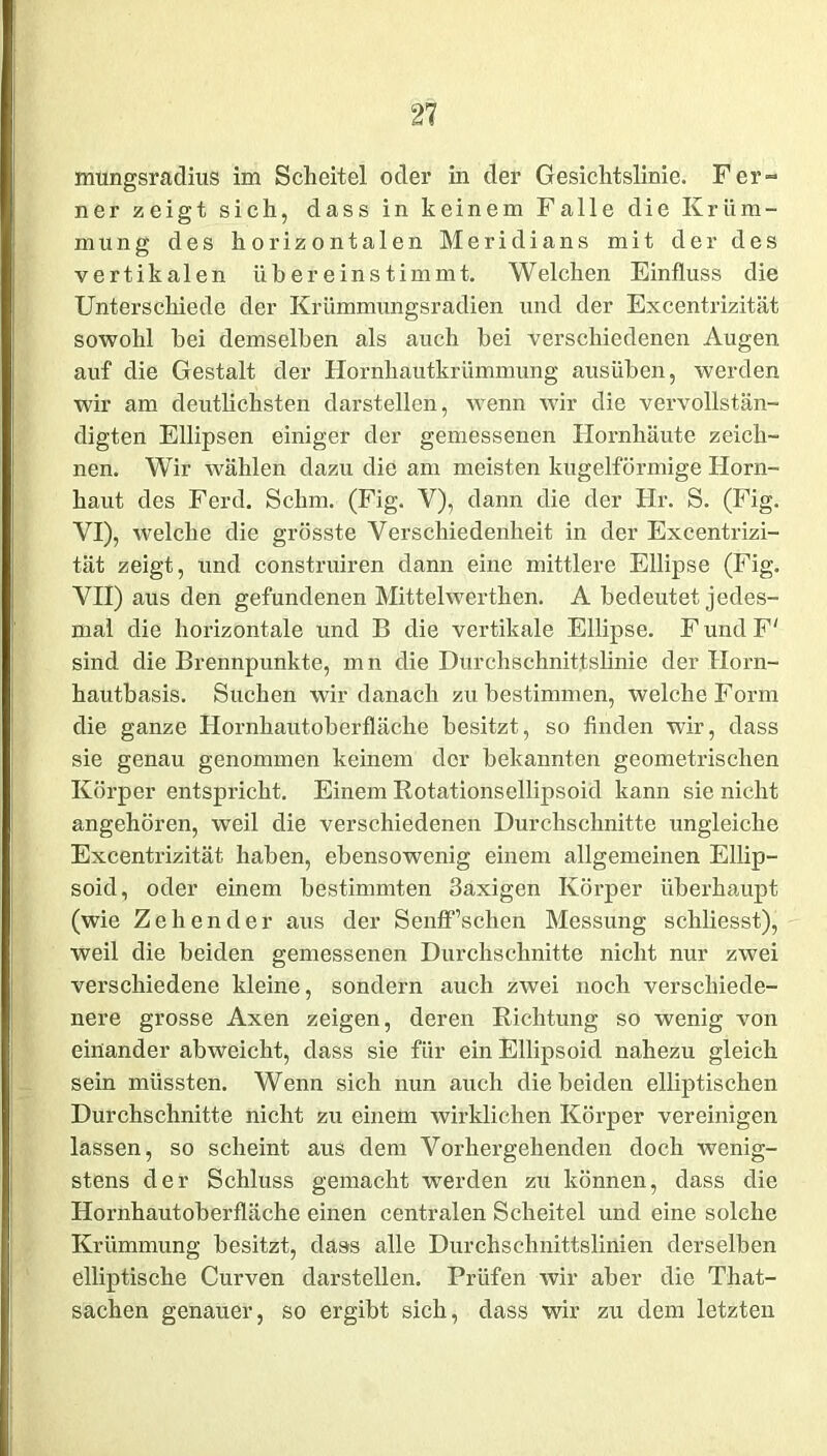 mungsradius im Scheitel oder in der Gesichtslinie. Fer- ner zeigt sich, dass in keinem Falle die Krüm- mung des horizontalen Meridians mit der des vertikalen üb er ein stimmt. Welchen Einfluss die Unterschiede der Krümmungsradien und der Excentrizität sowohl bei demselben als auch bei verschiedenen Augen auf die Gestalt der Hornhautkrümmung ausüben, werden wir am deutlichsten darstellen, wenn wir die vervollstän- digten Ellipsen einiger der gemessenen Hornhäute zeich- nen. Wir wählen dazu die am meisten kugelförmige Horn- haut des Ferd. Schm. (Fig. V), dann die der Hr. S. (Fig. VI) , welche die grösste Verschiedenheit in der Excentrizi- tät zeigt, und construiren dann eine mittlere Ellipse (Fig. VII) aus den gefundenen Mittelwerthen. A bedeutet jedes- mal die horizontale und B die vertikale Ellipse. F und F' sind die Brennpunkte, m n die Durchschnittslinie der Horn- hautbasis. Suchen wir danach zu bestimmen, welche Form die ganze Hornhautoberfläche besitzt, so finden wir, dass sie genau genommen keinem der bekannten geometrischen Körper entspricht. Einem Rotationsellipsoid kann sie nicht angehören, weil die verschiedenen Durchschnitte imgleiche Excentrizität haben, ebensowenig einem allgemeinen Ellip- soid, oder einem bestimmten 3axigen Körper überhaupt (wie Zehender aus der Senff’schen Messung schliesst), weil die beiden gemessenen Durchschnitte nicht nur zwei verschiedene kleine, sondern auch zwei noch verschiede- nere grosse Axen zeigen, deren Richtung so wenig von einander abweicht, dass sie für ein Ellipsoid nahezu gleich sein müssten. Wenn sich nun auch die beiden elliptischen Durchschnitte nicht zu einem wirklichen Körper vereinigen lassen, so scheint aus dem Vorhergehenden doch wenig- stens der Schluss gemacht werden zu können, dass die Hornhautoberfläche einen centralen Scheitel und eine solche Krümmung besitzt, dass alle Durchschnittslinien derselben elliptische Curven darstellen. Prüfen wir aber die That- sachen genauer, so ergibt sich, dass wir zu dem letzten