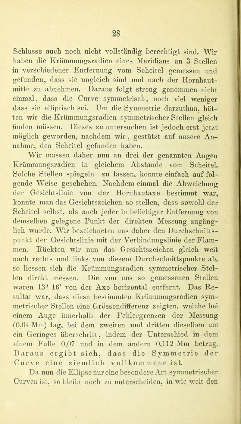 Schlüsse auch noch nicht vollständig berechtigt sind. Wir haben die Krümmungsradien eines Meridians an 3 Stellen in verschiedener Entfernung vom Scheitel gemessen und gefunden, dass sie ungleich sind und nach der Hornhaut- mitte zu abnehmen. Daraus folgt streng genommen nicht einmal, dass die Curve symmetrisch, noch viel weniger dass sie elliptisch sei. Um die Symmetrie darzuthun, hät- ten wir die Krümmungsradien symmetrischer Stellen gleich finden müssen. Dieses zu untersuchen ist jedoch erst jetzt möglich geworden, nachdem wir, gestützt auf unsere An- nahme, den Scheitel gefunden haben. Wir massen daher nun an drei der genannten Augen Krümmungsradien in gleichem Abstande vom Scheitel. Solche Stellen spiegeln zu lassen, konnte einfach auf fol- gende Weise geschehen. Nachdem einmal die Abweichung der Gesichtslinie von der Hornhautaxe bestimmt war, konnte man das Gesichtszeichen so stellen, dass sowohl der Scheitel selbst, als auch jeder in beliebiger Entfernung von demselben gelegene Punkt der direkten Messung zugäng- lich wurde. Wir bezeichneten uns daher den Durchschnitts- punkt der Gesichtslinie mit der Verbindungslinie der Flam- men. Rückten wir mm das Gesichtszeichen gleich weit nach rechts und links von diesem Durchschnittspunkte ab, so Hessen sich die Krümmungsradien symmetrischer Stel- len direkt messen. Die von uns so gemessenen Stellen waren 13° 16' von der Axe horizontal entfernt. Das Re- sultat war, dass diese bestimmten Krümmungsradien sym- metrischer Stellen eine Grössenditferenz zeigten, welche bei einem Auge innerhalb der Fehlergrenzen der Messung (0,04 Mm) lag, bei dem zweiten und dritten dieselben um ein Geringes überschritt, indem der Unterschied in dem einem Falle 0,07 und in dem andern 0,112 Mm betrug. Daraus ergibt sich, dass die Symmetrie der ■ Curve eine ziemlich vollkommeneist. Da nun die Ellipse nur eine besondere Art symmetrischer Curven ist, so bleibt noch zu unterscheiden, in wie weit den