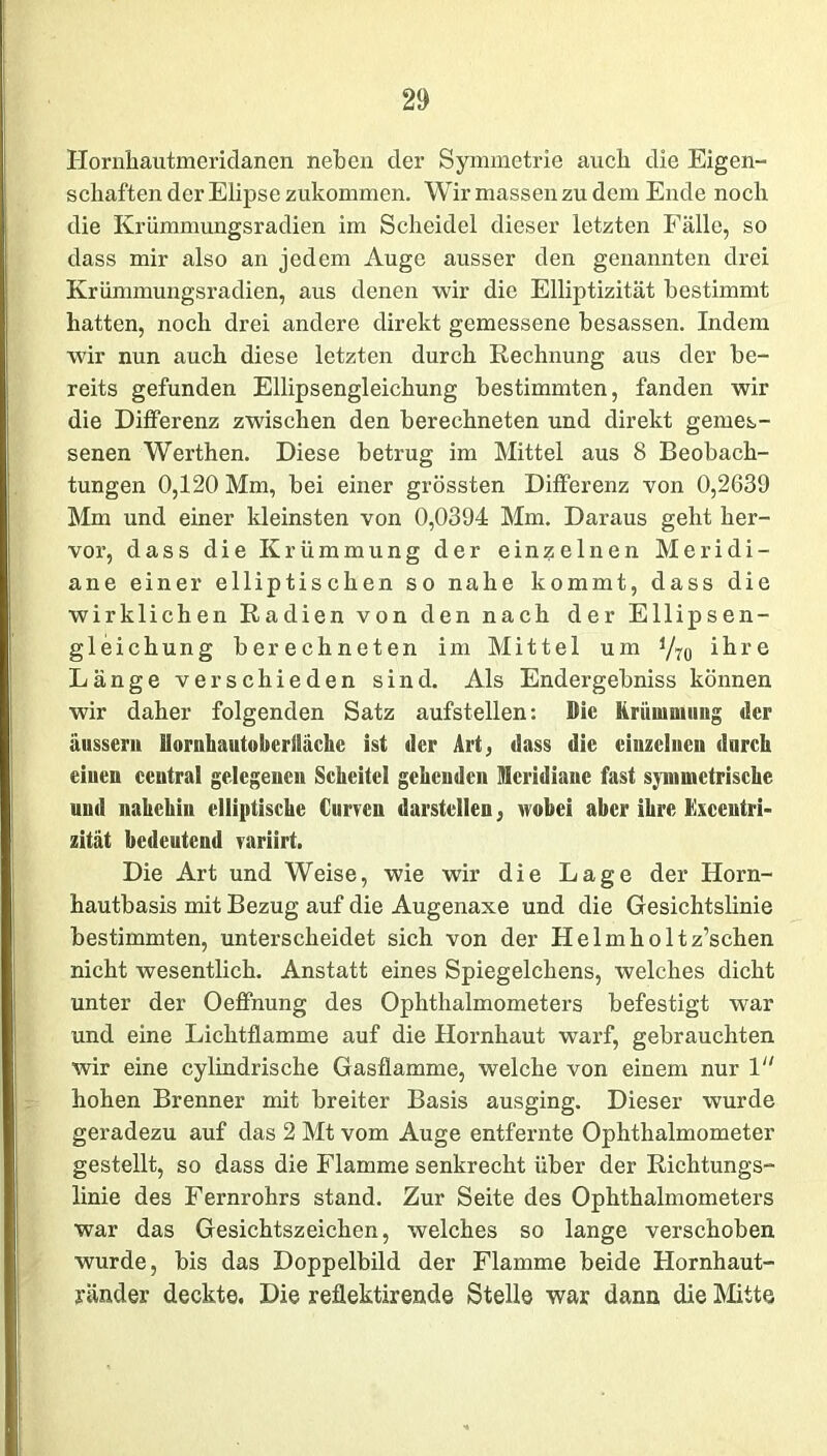 Hornhautmeridanen neben der Symmetrie auch die Eigen- schaften der Elipse zukommen. Wir massen zu dem Ende noch die Krümmungsradien im Scheidei dieser letzten Fälle, so dass mir also an jedem Auge ausser den genannten drei Krümmungsradien, aus denen wir die Elliptizität bestimmt hatten, noch drei andere direkt gemessene besassen. Indem wir nun auch diese letzten durch Rechnung aus der be- reits gefunden Ellipsengleichung bestimmten, fanden wir die Differenz zwischen den berechneten und direkt gemes- senen Werthen. Diese betrug im Mittel aus 8 Beobach- tungen 0,120 Mm, bei einer grössten Differenz von 0,2639 Mm und einer kleinsten von 0,0394 Mm. Daraus geht her- vor, dass die Krümmung der einzelnen Meridi- ane einer elliptischen so nahe kommt, dass die wirklichen Radien von den nach der Ellipsen- gleichung berechneten im Mittel um y7ü ihre Länge verschieden sind. Als Endergebniss können wir daher folgenden Satz aufstellen: Die Krümmung der äussern Hornhautoberlläche ist der Art, dass die ciuzelucu durch einen ceutral gelegenen Scheitel gehenden Meridiane fast symmetrische und nahchin elliptische Curren darstellen, wobei aber ihre Excentri- zität bedeutend variirt. Die Art und Weise, wie wir die Lage der Horn- hautbasis mit Bezug auf die Augenaxe und die Gesichtslinie bestimmten, unterscheidet sich von der Helmholtz’schen nicht wesentlich. Anstatt eines Spiegelchens, welches dicht unter der Oeffnung des Ophthalmometers befestigt war und eine Lichtflamme auf die Hornhaut warf, gebrauchten wir eine cylindrische Gasflamme, welche von einem nur 1 hohen Brenner mit breiter Basis ausging. Dieser wurde geradezu auf das 2 Mt vom Auge entfernte Ophthalmometer gestellt, so dass die Flamme senkrecht über der Richtungs- linie des Fernrohrs stand. Zur Seite des Ophthalmometers war das Gesichtszeichen, welches so lange verschoben wurde, bis das Doppelbild der Flamme beide Hornhaut- ränder deckte. Die reflektirende Stelle war dann die Mitte