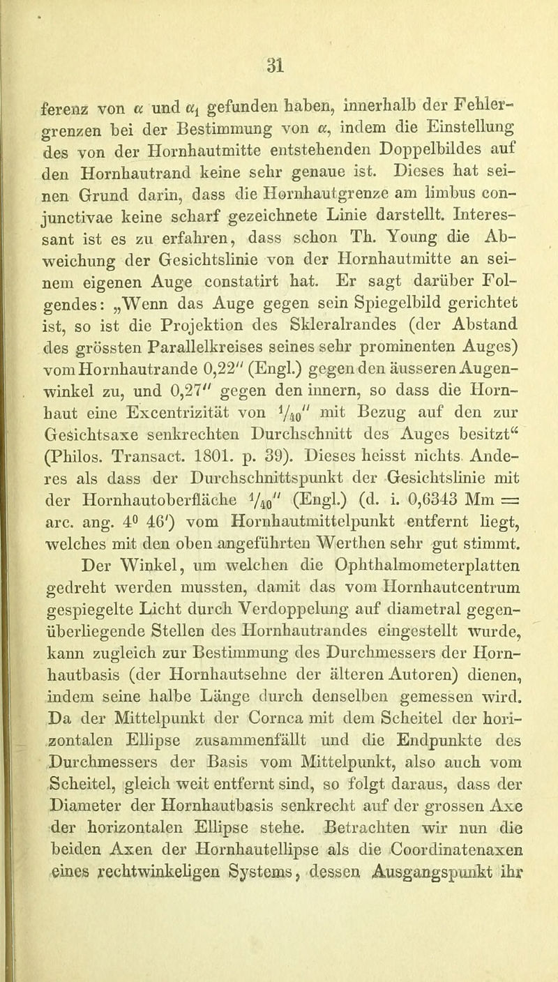 ferenz von a und a{ gefunden haben, innerhalb der Fehler- grenzen bei der Bestimmung von a, indem die Einstellung des von der Hornhautmitte entstehenden Doppelbildes auf den Hornhautrand keine sehr genaue ist. Dieses hat sei- nen Grund darin, dass die Hornhautgrenze am limbus con- junctivae keine scharf gezeichnete Linie darstellt. Interes- sant ist es zu erfahren, dass schon Th. Young die Ab- weichung der Gesichtslinie von der Hornhautmitte an sei- nem eigenen Auge constatirt hat. Er sagt darüber Fol- gendes: „Wenn das Auge gegen sein Spiegelbild gerichtet ist, so ist die Projektion des Skleralrandes (der Abstand des grössten Parallelkreises seines sehr prominenten Auges) vom Hornhautrande 0,22 (Engl.) gegen den äusseren Augen- winkel zu, und 0,27 gegen den innern, so dass die Horn- haut eine Excentrizität von x/m“ mit Bezug auf den zur GeSichtsaxe senkrechten Durchschnitt des Auges besitzt“ (Philos. Transact. 1801. p. 39). Dieses heisst nichts Ande- res als dass der Dui*chschnittspunkt der Gesichtslinie mit der Hornhautoberfläche y^ (Engl.) (d. i. 0,6343 Mm = arc. ang. 4° 46') vom Hornhautmittelpunkt entfernt liegt, welches mit den oben angeführten Werthen sehr gut stimmt. Der Winkel, um welchen die Ophthalmometerplatten gedreht werden mussten, damit das vom Hornhautcentrum gespiegelte Licht durch Verdoppelung auf diametral gegen- überliegende Stellen des Plornhautrandes eingestellt wurde, kann zugleich zur Bestimmung des Durchmessers der Horn- hautbasis (der Hornhautsehne der älteren Autoren) dienen, indem seine halbe Länge durch denselben gemessen wird. Da der Mittelpunkt der Cornea mit dem Scheitel der hori- zontalen Ellipse zusammenfällt und die Endpunkte des Durchmessers der Basis vom Mittelpunkt, also auch vom Scheitel, gleich weit entfernt sind, so folgt daraus, dass der Diameter der Hornhautbasis senkrecht auf der grossen Axe der horizontalen Ellipse stehe. Betrachten wir nun die beiden Axen der Hornhautellipse als die Coordinatenaxen eines rechtwinkeligen Systems, dessen Ausgangspunkt ihr