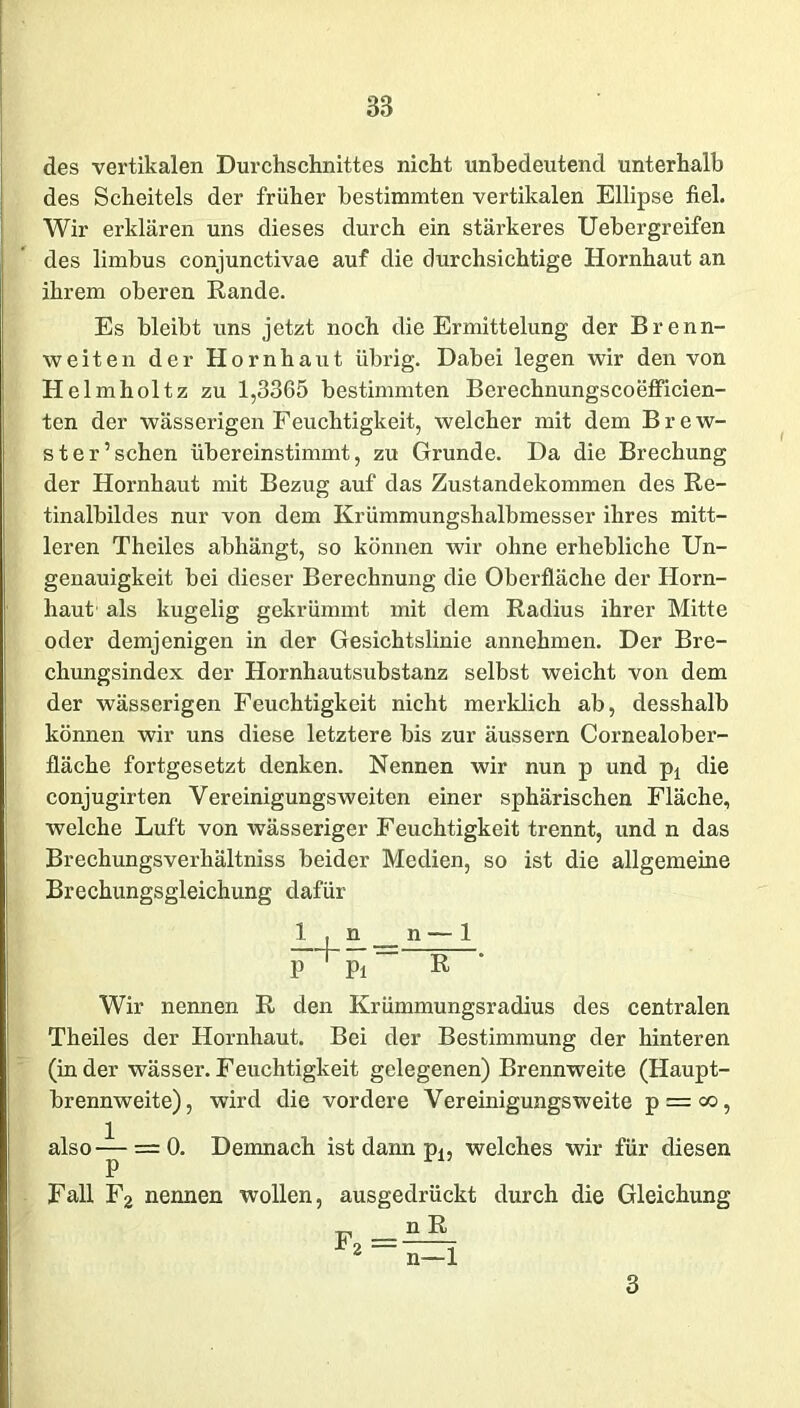 des vertikalen Durchschnittes nicht unbedeutend unterhalb des Scheitels der früher bestimmten vertikalen Ellipse fiel. Wir erklären uns dieses durch ein stärkeres Uebergreifen des limbus conjunctivae auf die durchsichtige Hornhaut an ihrem oberen Rande. Es bleibt uns jetzt noch die Ermittelung der Brenn- weiten der Hornhaut übrig. Dabei legen wir den von Hel mholtz zu 1,3365 bestimmten Berechnungscoefficien- ten der wässerigen Feuchtigkeit, welcher mit dem Brew- ster5 sehen übereinstimmt, zu Grunde. Da die Brechung der Hornhaut mit Bezug auf das Zustandekommen des Re- tinalbildes nur von dem Krümmungshalbmesser ihres mitt- leren Theiles abhängt, so können wir ohne erhebliche Un- genauigkeit bei dieser Berechnung die Oberfläche der Horn- haut als kugelig gekrümmt mit dem Radius ihrer Mitte oder demjenigen in der Gesichtslinie annehmen. Der Bre- chungsindex der Hornhautsubstanz selbst weicht von dem der wässerigen Feuchtigkeit nicht merklich ab, desshalb können wir uns diese letztere bis zur äussern Cornealober- fläche fortgesetzt denken. Nennen wir nun p und pt die conjugirten Yereinigungsweiten einer sphärischen Fläche, welche Luft von wässeriger Feuchtigkeit trennt, und n das Brechungsverhältniss beider Medien, so ist die allgemeine Brechungsgleichung dafür 1 , n __ n —-1 P^Pi” R Wir nennen R den Krümmungsradius des centralen Theiles der Hornhaut. Bei der Bestimmung der hinteren (in der wässer. Feuchtigkeit gelegenen) Brennweite (Haupt- brennweite), wird die vordere Vereinigungsweite p = co, also—= 0. Demnach ist dann p., welches wir für diesen p 1 Fall F2 nennen wollen, ausgedrückt durch die Gleichung f2 =jüL n—1 3