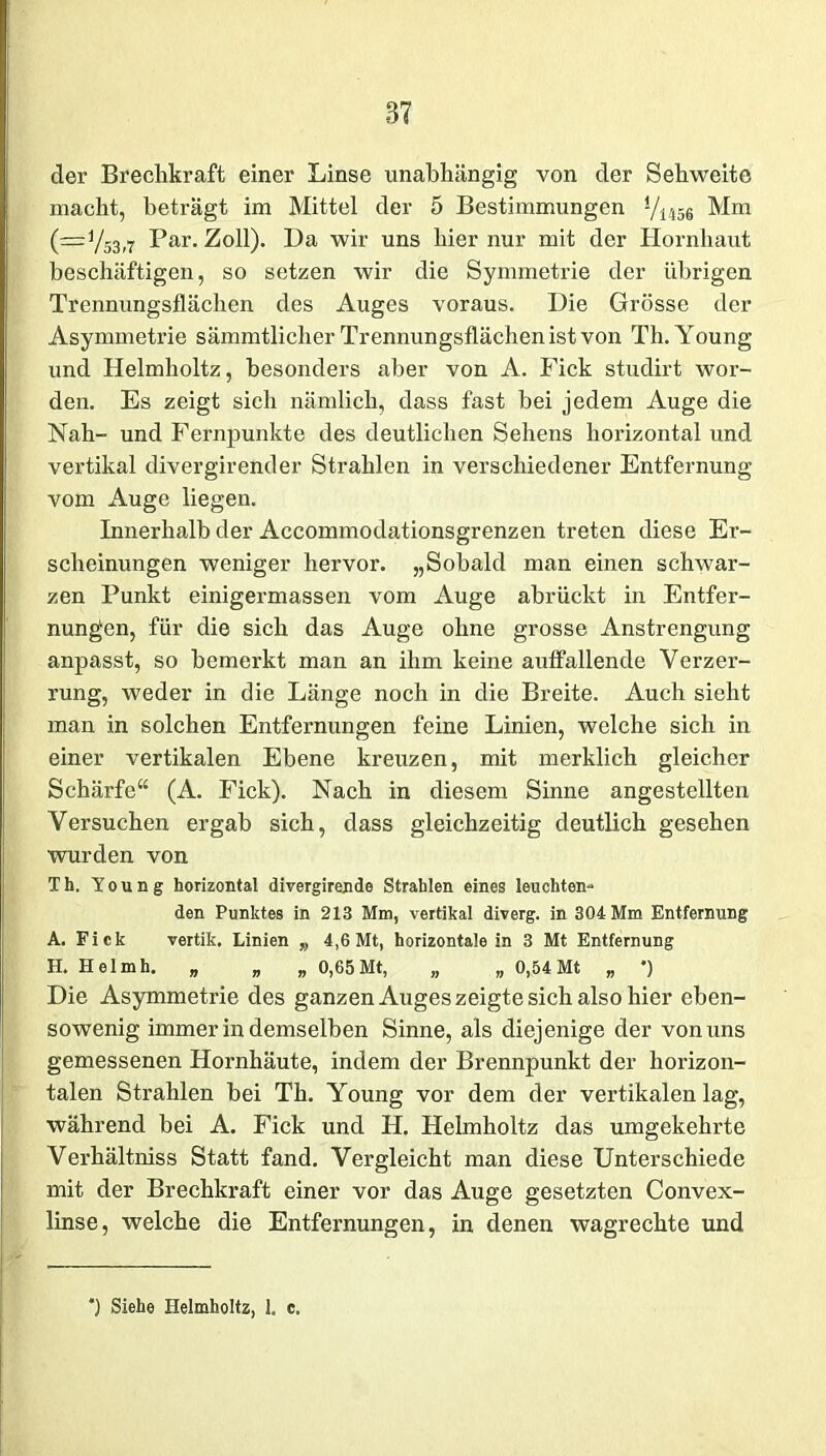 der Brechkraft einer Linse unabhängig von der Sehweite macht, beträgt im Mittel der 5 Bestimmungen 1/i456 Mm (—y53,7 Par. Zoll). Da wir uns hier nur mit der Hornhaut beschäftigen, so setzen wir die Symmetrie der übrigen Trennungsflächen des Auges voraus. Die Grösse der Asymmetrie sämmtlicher Trennungsflächenist von Th. Young und Helmholtz, besonders aber von A. Fick studirt wor- den. Es zeigt sich nämlich, dass fast bei jedem Auge die Nah- und Fernpunkte des deutlichen Sehens horizontal und vertikal divergirender Strahlen in verschiedener Entfernung vom Auge liegen. Innerhalb der Accommodationsgrenzen treten diese Er- scheinungen weniger hervor. „Sobald man einen schwar- zen Punkt einigermassen vom Auge abrückt in Entfer- nungen, für die sich das Auge ohne grosse Anstrengung anpasst, so bemerkt man an ihm keine auffallende Verzer- rung, weder in die Länge noch in die Breite. Auch sieht man in solchen Entfernungen feine Linien, welche sich in einer vertikalen Ebene kreuzen, mit merklich gleicher Schärfe“ (A. Fick). Nach in diesem Sinne angestellten Versuchen ergab sich, dass gleichzeitig deutlich gesehen wurden von Th. Young horizontal divergirende Strahlen eines leuchten- den Punktes in 213 Mm, vertikal diverg. in 304 Mm Entfernung A. Fick vertik. Linien „ 4,6 Mt, horizontale in 3 Mt Entfernung H. Helmh. „ „ „ 0,65 Mt, „ „ 0,54 Mt „ *) Die Asymmetrie des ganzen Auges zeigte sich also hier eben- sowenig immerindemseiben Sinne, als diejenige der von uns gemessenen Hornhäute, indem der Brennpunkt der horizon- talen Strahlen bei Th. Young vor dem der vertikalen lag, während bei A. Fick und H. Helmholtz das umgekehrte Verhältniss Statt fand. Vergleicht man diese Unterschiede mit der Brechkraft einer vor das Auge gesetzten Convex- linse, welche die Entfernungen, in denen wagrechte und *) Siehe Helmholtz, 1. c.