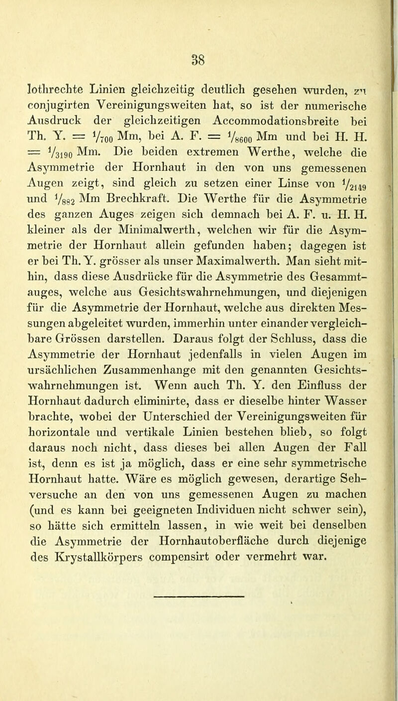 lothrechte Linien gleichzeitig deutlich gesehen wurden, zu conjugii’ten Vereinigungsweiten hat, so ist der numerische Ausdruck der gleichzeitigen Accommodationsbreite bei Th. Y. = Vtoo Mm, bei A. F. = V8600 Mm und bei H. H. — V3190 Mm. Die beiden extremen Werthe, welche die Asymmetrie der Hornhaut in den von uns gemessenen Augen zeigt, sind gleich zu setzen einer Linse von 1 /2i49 und 7882 Mn* Brechkraft. Die Werthe für die Asymmetrie des ganzen Auges zeigen sich demnach bei A. F. u. H. H. kleiner als der Minimalwerth, welchen wir für die Asym- metrie der Hornhaut allein gefunden haben; dagegen ist er bei Th. Y. grösser als unser Maximalwerth. Man sieht mit- hin, dass diese Ausdrücke für die Asymmetrie des Gesammt- auges, welche aus Gesichts Wahrnehmungen, und diejenigen für die Asymmetrie der Hornhaut, welche aus direkten Mes- sungen abgeleitet wurden, immerhin unter einander vergleich- bare Grössen darstellen. Daraus folgt der Schluss, dass die Asymmetrie der Hornhaut jedenfalls in vielen Augen im ursächlichen Zusammenhänge mit den genannten Gesichts- wahrnehmungen ist. Wenn auch Th. Y. den Einfluss der Hornhaut dadurch ehminirte, dass er dieselbe hinter Wasser brachte, wobei der Unterschied der Vereinigungsweiten für horizontale und vertikale Linien bestehen blieb, so folgt daraus noch nicht, dass dieses bei allen Augen der Fall ist, denn es ist ja möglich, dass er eine sehr symmetrische Hornhaut hatte. Wäre es möglich gewesen, derartige Seh- versuche an den von uns gemessenen Augen zu machen (und es kann bei geeigneten Individuen nicht schwer sein), so hätte sich ermitteln lassen, in wie weit bei denselben die Asymmetrie der Hornhautoberfläche durch diejenige des Krystallkörpers compensirt oder vermehrt war.