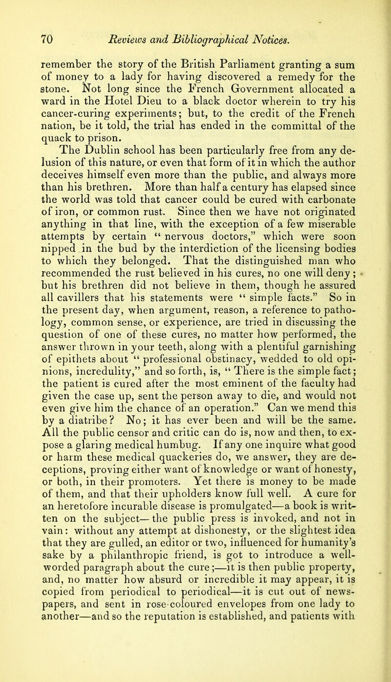 remember the story of the British Parliament granting a sum of money to a lady for having discovered a remedy for the stone. Not long since the French Government allocated a ward in the Hotel Dieu to a black doctor wherein to try his cancer-curing experiments; but, to the credit of the French nation, be it told, the trial has ended in the committal of the quack to prison. The Dublin school has been particularly free from any de- lusion of this nature, or even that form of it in which the author deceives himself even more than the public, and always more than his brethren. More than half a century has elapsed since the world was told that cancer could be cured with carbonate of iron, or common rust. Since then we have not originated anything in that line, with the exception of a few miserable attempts by certain “ nervous doctors,” which were soon nipped in the bud by the interdiction of the licensing bodies to which they belonged. That the distinguished man who recommended the rust believed in his cures, no one will deny ; but his brethren did not believe in them, though he assured all cavillers that his statements were “ simple facts.” So in the present day, when argument, reason, a reference to patho- logy, common sense, or experience, are tried in discussing the question of one of these cures, no matter how performed, the answer thrown in your teeth, along with a plentiful garnishing of epithets about “ professional obstinacy, wedded to old opi- nions, incredulity,” and so forth, is, “ There is the simple fact; the patient is cured after the most eminent of the faculty had given the case up, sent the person away to die, and would not even give him the chance of an operation.” Can we mend this by a diatribe? No; it has ever been and will be the same. All the public censor and critic can do is, now and then, to ex- pose a glaring medical humbug. If any one inquire what good or harm these medical quackeries do, we answer, they are de- ceptions, proving either want of knowledge or want of honesty, or both, in their promoters. Yet there is money to be made of them, and that their upholders know full w'ell. A cure for an heretofore Incurable disease is promulgated—a book is writ- ten on the subject—the public press is invoked, and not in vain: without any attempt at dishonesty, or the slightest idea that they are gulled, an editor or two, influenced for humanity’s sake by a philanthropic friend, is got to introduce a well- worded paragraph about the cure;—it is then public property, and, no matter how absurd or incredible it may appear, it is copied from periodical to periodical—it is cut out of news- papers, and sent in rose-coloured envelopes from one lady to another—and so the reputation is established, and patients with