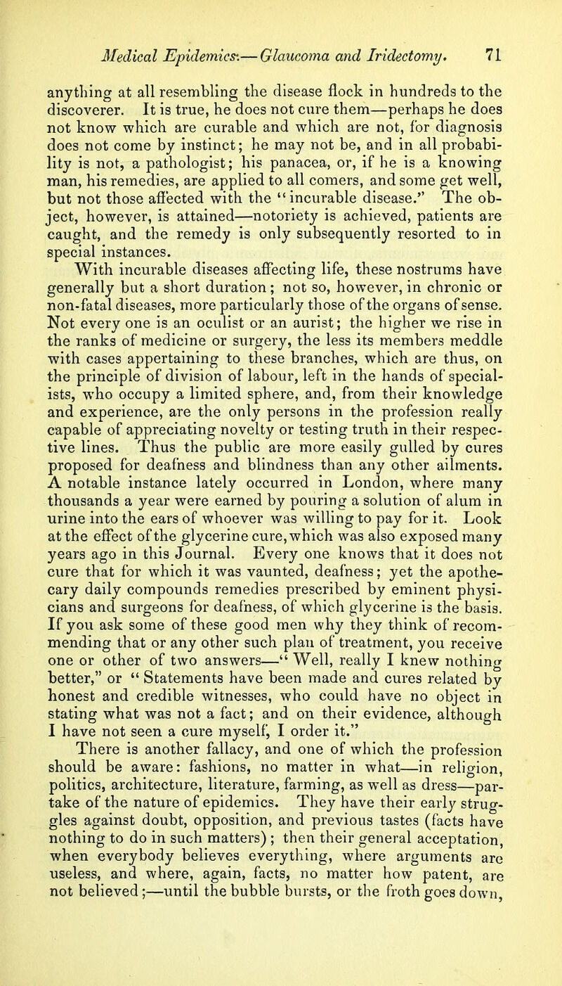 anything at all resembling the disease flock in hundreds to the discoverer. It is true, he does not cure them—perhaps he does not know which are curable and which are not, for diagnosis does not come by instinct; he may not be, and in all probabi- lity is not, a pathologist; his panacea, or, if he is a knowing man, his remedies, are applied to all comers, and some get well, but not those afiected with the “incurable disease.” The ob- ject, however, is attained—notoriety is achieved, patients are caught, and the remedy is only subsequently resorted to in special instances. With incurable diseases affecting life, these nostrums have generally but a short duration; not so, however, in chronic or non-fatal diseases, more particularly those of the organs of sense. Not every one is an oculist or an aurist; the higher we rise in the ranks of medicine or surgery, the less its members meddle with cases appertaining to these branches, which are thus, on the principle of division of labour, left in the hands of special- ists, who occupy a limited sphere, and, from their knowledge and experience, are the only persons in the profession really capable of appreciating novelty or testing truth in their respec- tive lines. Thus the public are more easily gulled by cures proposed for deafness and blindness than any other ailments. A notable instance lately occurred in London, where many thousands a year were earned by pouring a solution of alum in urine into the ears of whoever was willing to pay for it. Look at the effect of the glycerine cure, which was also exposed many years ago in this Journal. Every one knows that it does not cure that for which it was vaunted, deafness; yet the apothe- cary daily compounds remedies prescribed by eminent physi- cians and surgeons for deafness, of which glycerine is the basis. If you ask some of these good men why they think of recom- mending that or any other such plan of treatment, you receive one or other of two answers—“ Well, really I knew nothing better,” or “ Statements have been made and cures related by honest and credible witnesses, who could have no object in stating what was not a fact; and on their evidence, although I have not seen a cure myself, I order it.” There is another fallacy, and one of which the profession should be aware: fashions, no matter in what—in religion, politics, architecture, literature, farming, as well as dress—par- take of the nature of epidemics. They have their early strug- gles against doubt, opposition, and previous tastes (facts have nothing to do in such matters) ; then their general acceptation, when everybody believes everything, where arguments are useless, and where, again, facts, no matter how patent, are not believed;—until the bubble bursts, or the froth goes down.