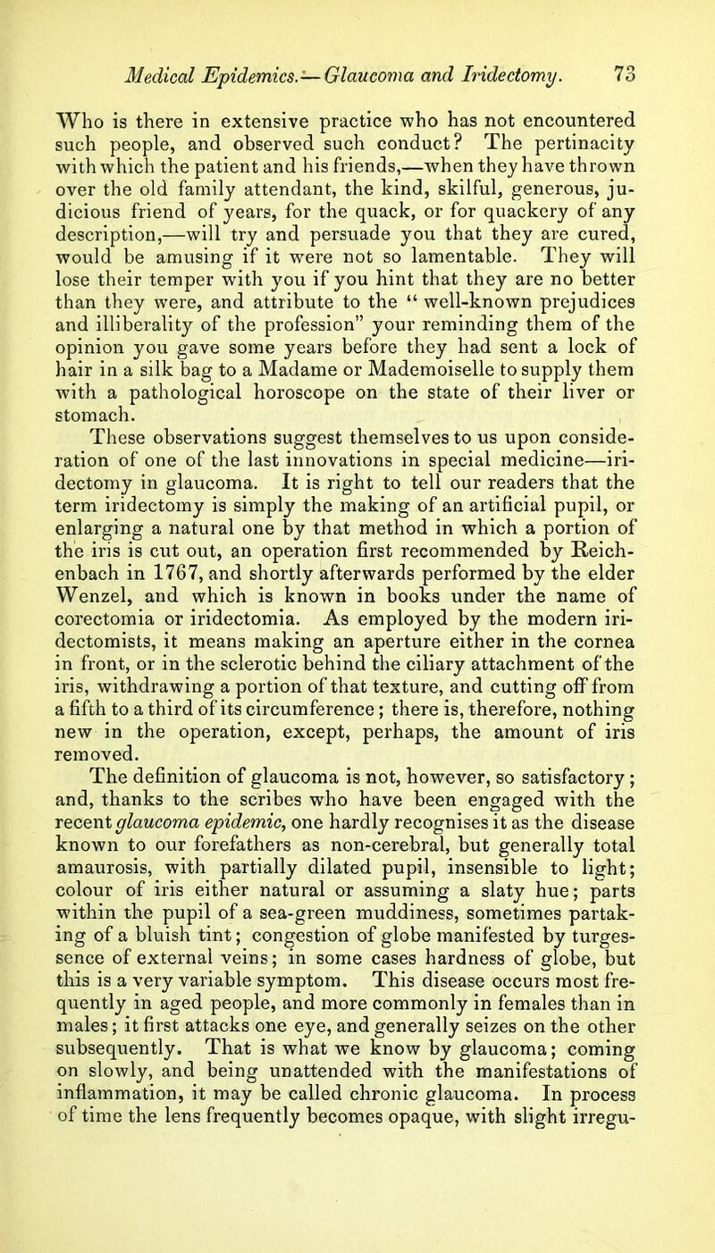 Who is there in extensive practice who has not encountered such people, and observed such conduct? The pertinacity with which the patient and his friends,—when they have thrown over the old family attendant, the kind, skilful, generous, ju- dicious friend of years, for the quack, or for quackery of any description,—will try and persuade you that they are cured, would be amusing if it were not so lamentable. They will lose their temper with you if you hint that they are no better than they were, and attribute to the “ well-known prejudices and illiberality of the profession” your reminding them of the opinion you gave some years before they had sent a lock of hair in a silk bag to a Madame or Mademoiselle to supply them Avith a pathological horoscope on the state of their liver or stomach. These observations suggest themselves to us upon conside- ration of one of the last innovations in special medicine- -iri- dectomy in glaucoma. It is right to tell our readers that the term iridectomy is simply the making of an artificial pupil, or enlarging a natural one by that method in which a portion of the iris is cut out, an operation first recommended by Reich- enbach in 1767, and shortly afterwards performed by the elder Wenzel, and which is known in books under the name of corectomia or iridectomia. As employed by the modern iri- dectomists, it means making an aperture either in the cornea in front, or in the sclerotic behind the ciliary attachment of the iris, withdrawing a portion of that texture, and cutting off from a fifth to a third of its circumference; there is, therefore, nothing new in the operation, except, perhaps, the amount of iris removed. The definition of glaucoma is not, however, so satisfactory; and, thanks to the scribes who have been engaged with the recent glaucoma epidemic, one hardly recognises it as the disease known to our forefathers as non-cerebral, but generally total amaurosis, with partially dilated pupil, insensible to light; colour of iris either natural or assuming a slaty hue; parts within the pupil of a sea-green muddiness, sometimes partak- ing of a bluish tint; congestion of globe manifested by turges- sence of external veins; in some cases hardness of globe, but this is a very variable symptom. This disease occurs most fre- quently in aged people, and more commonly in females than in males; it first attacks one eye, and generally seizes on the other subsequently. That is what we know by glaucoma; coming on slowly, and being unattended with the manifestations of inflammation, it may be called chronic glaucoma. In process of time the lens frequently becomes opaque, with slight irregu-