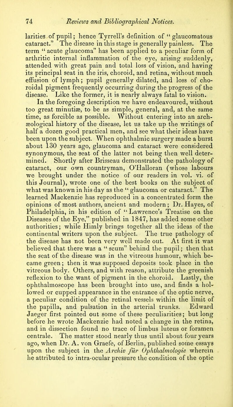 larities of pupil; hence Tyrrell’s definition of “glaucomatous cataract.” The disease in this stage is generally painless. The term “ acute glaucoma” has been applied to a peculiar form of arthritic internal inflammation of the eye, arising suddenly, attended with great pain and total loss of vision, and having its principal seat in the iris, choroid, and retina, without much effusion of lymph; pupil generally dilated, and loss of cho- roidal pigment frequently occurring during the progress of the disease. Like the former, it is nearly always fatal to vision. In the foregoing description we have endeavoured, without too great minutiae, to be as simple, general, and, at the same time, as forcible as possible. Without entering into an arch- eological history of the disease, let us take up the writings of half a dozen good practical men, and see what their ideas have been upon the subject. When ophthalmic surgery made a burst about 130 years ago, glaucoma and cataract were considered synonymous, the seat of the latter not being then well deter- mined. Shortly after Brisseau demonstrated the pathology of cataract, our own countryman, O’Halloran (whose labours we brought under the notice of our readers in vol. vi. of this Journal), wrote one of the best books on the subject of what was known in his day as the “ glaucoma or cataract.” The learned Mackenzie has reproduced in a concentrated form the opinions of most authors, ancient and modern; Dr. Hayes, of Philadelphia, in his edition of “Lawrence’s Treatise on the Diseases of the Eye,” published in 1847, has added some other authorities; while Hirnly brings together all the ideas of the continental writers upon the subject. The true pathology of the disease has not been very well made out. At first it was believed that there was a “ scum” behind the pupil; then that the seat of the disease was in the vitreous humour, which be- came green; then it was supposed deposits took place in the vitreous body. Others, and with reason, attribute the greenish reflexion to the want of pigment in the choroid. Lastly, the ophthalmoscope has been brought into use, and finds a hol- lowed or cupped appearance in the entrance of the optic nerve, a peculiar condition of the retinal vessels within the limit of the papilla, and pulsation in the arterial trunks. Edward Jaeger first pointed out some of these peculiarities; but long before he wrote Mackenzie had noted a change in the retina, and in dissection found no trace of limbus luteus or foramen centrale. The matter stood nearly thus until about four years ago, when Dr. A. von Graefe, of Berlin, published some essays upon the subject in the Archiv filr Ophthalmologie wherein he attributed to intra-ocular pressure the condition of the optic