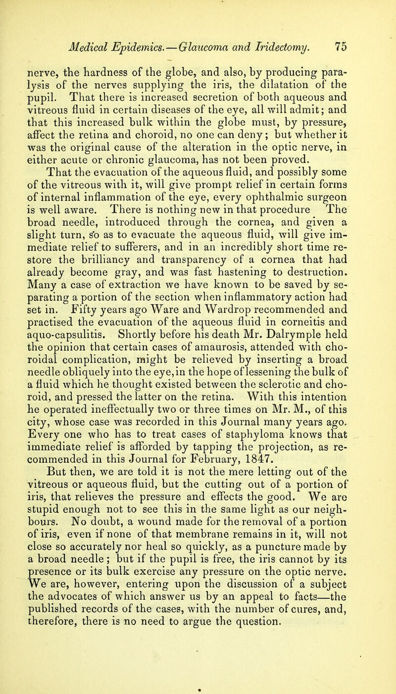 nerve, the hardness of the globe, and also, by producing para- lysis of the nerves supplying the iris, the dilatation of the pupil. That there is increased secretion of both aqueous and vitreous fluid in certain diseases of the eye, all will admit; and that this increased bulk within the globe must, by pressure, affect the retina and choroid, no one can deny; but whether it was the original cause of the alteration in the optic nerve, in either acute or chronic glaucoma, has not been proved. That the evacuation of the aqueous fluid, and possibly some of the vitreous with it, will give prompt relief in certain forms of internal inflammation of the eye, every ophthalmic surgeon is well aware. There is nothing new in that procedure The broad needle, introduced through the cornea, and given a slight turn, s'o as to evacuate the aqueous fluid, will give im- mediate relief to sufferers, and in an incredibly short time re- store the brilliancy and transparency of a cornea that had already become gray, and was fast hastening to destruction. Many a case of extraction we have known to be saved by se- parating a portion of the section when inflammatory action had set in. Fifty years ago Ware and Wardrop recommended and practised the evacuation of the aqueous fluid in corneitis and aquo-capsulitis. Shortly before his death Mr. Dalrymple held the opinion that certain cases of amaurosis, attended with cho- roidal complication, might be relieved by inserting a broad needle obliquely into the eye, in the hope of lessening the bulk of a fluid which he thought existed between the sclerotic and cho- roid, and pressed the latter on the retina. With this intention he operated ineffectually two or three times on Mr. M., of this city, whose case was recorded in this Journal many years ago. Every one who has to treat cases of staphyloma knows that immediate relief is afforded by tapping the projection, as re- commended in this Journal for February, 1847. But then, we are told it is not the mere letting out of the vitreous or aqueous fluid, but the cutting out of a portion of iris, that relieves the pressure and effects the good. We are stupid enough not to see this in the same light as our neigh- bours. No doubt, a wound made for the removal of a portion of iris, even if none of that membrane remains in it, will not close so accurately nor heal so quickly, as a puncture made by a broad needle; but if the pupil is free, the iris cannot by its presence or its bulk exercise any pressure on the optic nerve. We are, however, entering upon the discussion of a subject the advocates of which answer us by an appeal to facts—the published records of the cases, with the number of cures, and, therefore, there is no need to argue the question.