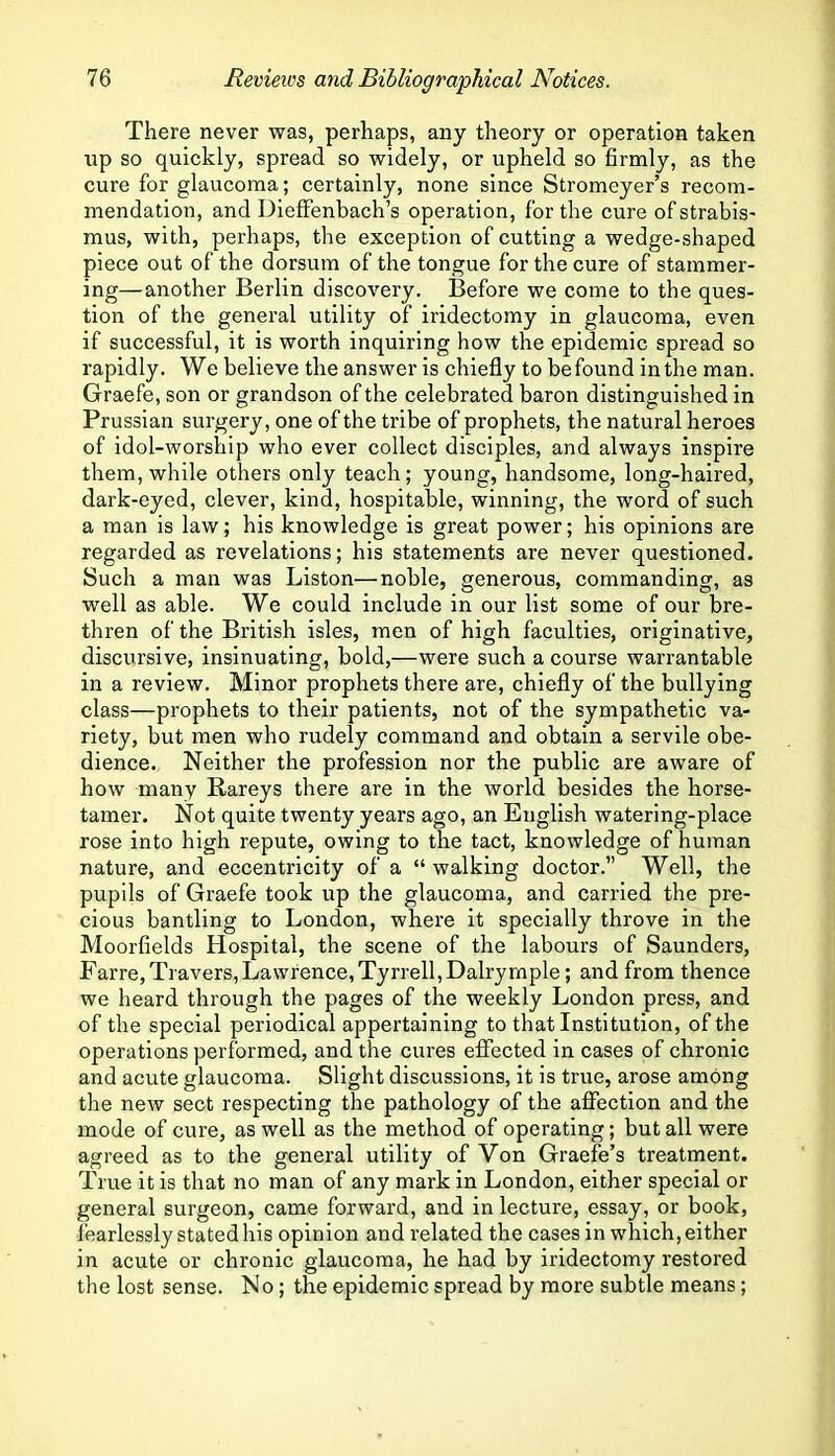 There never was, perhaps, any theory or operation taken up so quickly, spread so widely, or upheld so firmly, as the cure for glaucoma; certainly, none since Stromeyer’s recom- mendation, and Dieffenbach’s operation, for the cure of strabis- mus, with, perhaps, the exception of cutting a wedge-shaped piece out of the dorsum of the tongue for the cure of stammer- ing—another Berlin discovery. Before we come to the ques- tion of the general utility of iridectomy in glaucoma, even if successful, it is worth inquiring how the epidemic spread so rapidly. We believe the answer is chiefly to be found in the man. Graefe, son or grandson of the celebrated baron distinguished in Prussian surgery, one of the tribe of prophets, the natural heroes of idol-worship who ever collect disciples, and always inspire them, while others only teach; young, handsome, long-haired, dark-eyed, clever, kind, hospitable, winning, the word of such a man is law; his knowledge is great power; his opinions are regarded as revelations; his statements are never questioned. Such a man was Liston—noble, generous, commanding, as well as able. We could include in our list some of our bre- thren of the British isles, men of high faculties, originative, discursive, insinuating, bold,—were such a course warrantable in a review. Minor prophets there are, chiefly of the bullying class—prophets to their patients, not of the sympathetic va- riety, but men who rudely command and obtain a servile obe- dience. Neither the profession nor the public are aware of how many Rareys there are in the world besides the horse- tamer. Not quite twenty years ago, an English watering-place rose into high repute, owing to the tact, knowledge of human nature, and eccentricity of a “ walking doctor.” Well, the pupils of Graefe took up the glaucoma, and carried the pre- cious bantling to London, where it specially throve in the Moorfields Hospital, the scene of the labours of Saunders, Farre,Travers,Lawrence,Tyrrell,Dalryrnple; and from thence we heard through the pages of the weekly London press, and of the special periodical appertaining to that Institution, of the operations performed, and the cures effected in cases of chronic and acute glaucoma. Slight discussions, it is true, arose among the new sect respecting the pathology of the affection and the mode of cure, as well as the method of operating; but all were agreed as to the general utility of Von Graefe’s treatment. True it is that no man of any mark in London, either special or general surgeon, came forward, and in lecture, essay, or book, fearlessly stated his opinion and related the cases in which, either in acute or chronic glaucoma, he had by iridectomy restored the lost sense. No; the epidemic spread by more subtle means;