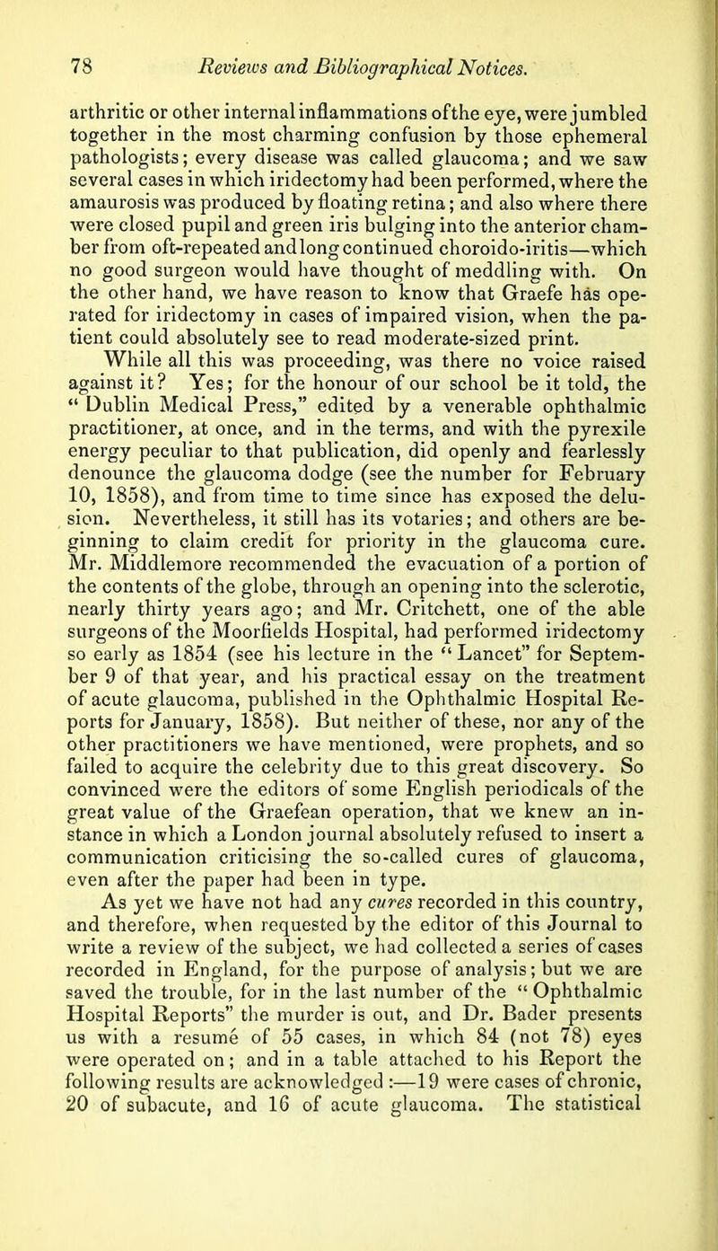 arthritic or other internal inflammations ofthe eye, were jumbled together in the most charming confusion by those ephemeral pathologists; every disease was called glaucoma; and we saw several cases in which iridectomy had been performed, where the amaurosis was produced by floating retina; and also where there were closed pupil and green iris bulging into the anterior cham- ber from oft-repeated andlongcontinued choroido-iritis—which no good surgeon would have thought of meddling with. On the other hand, we have reason to know that Graefe has ope- rated for iridectomy in cases of impaired vision, when the pa- tient could absolutely see to read moderate-sized print. While all this was proceeding, was there no voice raised against it? Yes; for the honour of our school be it told, the “ Dublin Medical Press,” edited by a venerable ophthalmic practitioner, at once, and in the terms, and with the pyrexile energy peculiar to that publication, did openly and fearlessly denounce the glaucoma dodge (see the number for February 10, 1858), and from time to time since has exposed the delu- sion. Nevertheless, it still has its votaries; and others are be- ginning to claim credit for priority in the glaucoma cure. Mr. Middlemore recommended the evacuation of a portion of the contents of the globe, through an opening into the sclerotic, nearly thirty years ago; and Mr. Critchett, one of the able surgeons of the Moorfields Hospital, had performed iridectomy so early as 1854 (see his lecture in the “ Lancet” for Septem- ber 9 of that year, and his practical essay on the treatment of acute glaucoma, published in the Ophthalmic Hospital Re- ports for January, 1858). But neither of these, nor any of the other practitioners we have mentioned, were prophets, and so failed to acquire the celebrity due to this great discovery. So convinced were the editors of some English periodicals of the great value of the Graefean operation, that we knew an in- stance in which a London journal absolutely refused to insert a communication criticising the so-called cures of glaucoma, even after the paper had been in type. As yet we have not had any cures recorded in this country, and therefore, when requested by the editor of this Journal to write a review of the subject, we had collected a series of cases recorded in England, for the purpose of analysis; but we are saved the trouble, for in the last number of the “ Ophthalmic Hospital Reports” the murder is out, and Dr. Bader presents us with a resume of 55 cases, in which 84 (not 78) eyes were operated on; and in a table attached to his Report the following results are acknowledged :—19 were cases of chronic, 20 of subacute, and 16 of acute glaucoma. The statistical