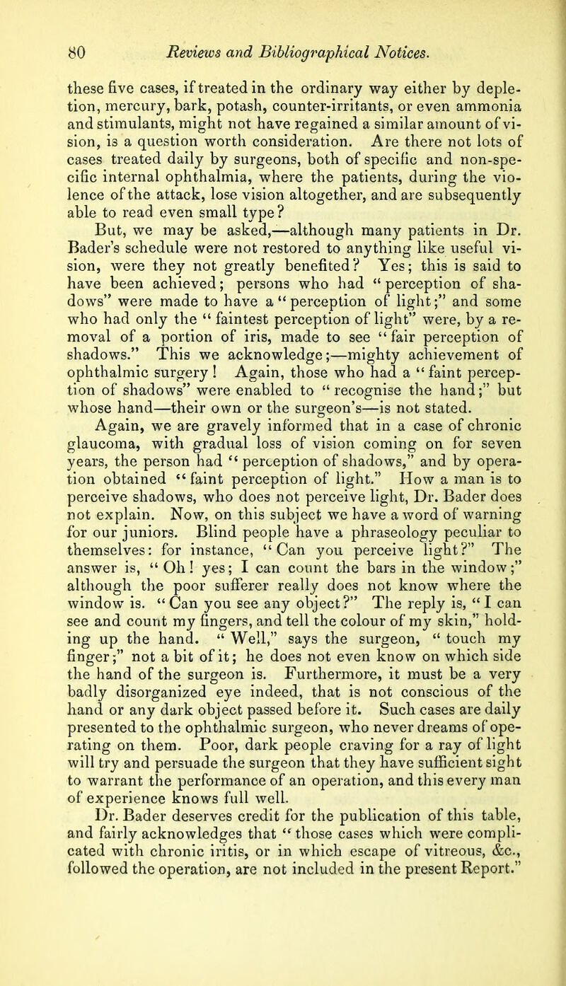 these five cases, if treated in the ordinary way either by deple- tion, mercury, bark, potash, counter-irritants, or even ammonia and stimulants, might not have regained a similar amount of vi- sion, is a question worth consideration. Are there not lots of cases treated dally by surgeons, both of specific and non-spe- cific internal ophthalmia, where the patients, during the vio- lence of the attack, lose vision altogether, and are subsequently able to read even small type? But, we may be asked,—although many patients in Dr. Bader’s schedule were not restored to anything like useful vi- sion, were they not greatly benefited? Yes; this is said to have been achieved; persons who had “perception of sha- dows” were made to have a “ perception of light;” and some who had only the “ faintest perception of light” were, by a re- moval of a portion of iris, made to see “ fair perception of shadows.” This we acknowledge;—mighty achievement of ophthalmic surgery! Again, those who had a “faint percep- tion of shadows” were enabled to “ recognise the hand;” but whose hand—their own or the surgeon’s—is not stated. Again, we are gravely informed that in a case of chronic glaucoma, with gradual loss of vision coming on for seven years, the person had “ perception of shadows,” and by opera- tion obtained “ faint perception of light.” How a man is to perceive shadows, who does not perceive light, Dr. Bader does not explain. Now, on this subject we have a word of warning for our juniors. Blind people have a phraseology peculiar to themselves: for instance, “Can you perceive light?” The answer is, “ Oh! yes; I can count the bars in the window;” although the poor sufferer really does not know where the window is. “ Can you see any object?” The reply is, “ I can see and count my fingers, and tell the colour of my skin,” hold- ing up the hand. “ Well,” says the surgeon, “ touch my finger;” not a bit of it; he does not even know on which side the hand of the surgeon is. Furthermore, it must be a very badly disorganized eye indeed, that is not conscious of the hand or any dark object passed before it. Such cases are daily presented to the ophthalmic surgeon, who never dreams of ope- rating on them. Poor, dark people craving for a ray of light will try and persuade the surgeon that they have sufficient sight to warrant the performance of an operation, and this every man of experience knows full well. Dr. Bader deserves credit for the publication of this table, and fairly acknowledges that “those cases which were compli- cated with chronic iritis, or in which escape of vitreous, &c., followed the operation, are not included in the present Report.”