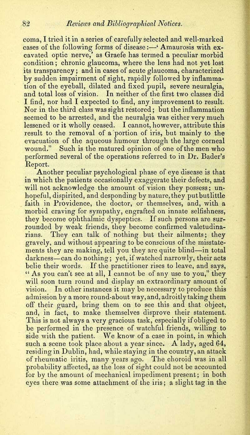 coma, I tried it in a series of carefully selected and well-marked cases of tire following forms of disease:—‘ Amaurosis with ex- cavated optic nerve,’ as Graefe has termed a peculiar morbid condition; chronic glaucoma, where the lens had not yet lost its transparency; and in cases of acute glaucoma, characterized by sudden impairment of sight, rapidly followed by inflamma- tion of the eyeball, dilated and fixed pupil, severe neuralgia, and total loss of vision. In neither of the first two classes did I find, nor had I expected to find, any improvement to result. Nor in the third class was sight restored; but the inflammation seemed to be arrested, and the neuralgia was either very much lessened or it wholly ceased. I cannot, however, attribute this result to the removal of apportion of iris, but mainly to the evacuation of the aqueous humour through the large corneal wound.” Such is the matured opinion of one of the men who performed several of the operations referred to in Dr. Bader’s Report. Another peculiar psychological phase of eye disease is that in which the patients occasionally exaggerate their defects, and will not acknowledge the amount of vision they possess; un- hopeful, dispirited, and desponding by nature, they putbutllttle faith in Providence, the doctor, or themselves, and, with a morbid craving for sympathy, engrafted on innate selfishness, they become ophthalmic dyspeptics. If such persons are sur- rounded by weak friends, they become confirmed valetudina- rians. They can talk of nothing but their ailments; they gravely, and without appearing to be conscious of the misstate- ments they are making, tell you they are quite blind—in total darkness—can do nothing; yet, if watched narrowly, their acts belie their words. If the practitioner rises to leave, and says, “ As you can’t see at all, I cannot be of any use to you,” they will soon turn round and display an extraordinary amount of vision. In other instances it may be necessary to produce this admission by a more round-about way, and, adroitly taking them off their guard, bring them on to see this and that object, and, in fact, to make themselves disprove their statement. This is not always a very gracious task, especially if obliged to be performed in the presence of watchful friends, willing to side with the patient. We know of a case in point, in which such a scene took place about a year since. A lady, aged 64, residing in Dublin, had, while staying in the country, an attack of rheumatic iritis, many years ago. The choroid was in all probability affected, as the loss of sight could not be accounted for by the amount of mechanical impediment present; in both eyes there was some attachment of the iris; a slight tag in the
