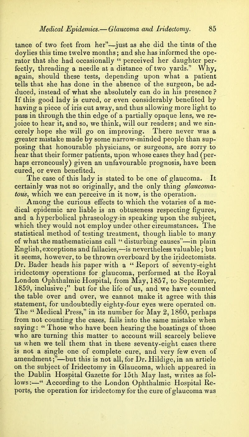 tance of two feet from her”—^just as she did the tints of the doylies this time twelve months; and she has informed the ope- rator that she had occasionally “ perceived her daughter per- fectly, threading a needle at a distance of two yards.” Why, again, should these tests, depending upon what a patient tells that she has done in the absence of the surgeon, be ad- duced, instead of what she absolutely can do in his presence ? If this good lady is cured, or even considerably benefited by having a piece of iris cut away, and thus allowing more light to pass in through the thin edge of a partially opaque lens, we re- joice to hear it, and so, we think, will our readers; and we sin- cerely hope she will go on improving. There never was a greater mistake made by some narrow-minded people than sup- posing that honourable physicians, or surgeons, are sorry to hear that their former patients, upon whose cases they had (per- haps erroneously) given an unfavourable prognosis, have been cured, or even benefited. The case of this lady is stated to be one of glaucoma. It certainly was not so originally, and the only thing glaucoma- tous., which we can perceive in it now, is the operation. Among the curious effects to which the votaries of a me- dical epidemic are liable is an obtuseness respecting figures, and a hyperbolical phraseology-in speaking upon the subject, which they would not employ under other circumstances. The statistical method of testing treatment, though liable to many of what the mathematicians call “ disturbing causes”—in plain English, exceptions and fallacies,—is nevertheless valuable; but it seems, however, to be thrown overboard by the iridectomists. Dr. Bader heads his paper with a “ JR-eport of seventy-eight iridectomy operations for glaucoma, performed at the Royal London Ophthalmic Hospital, from May, 1857, to September, 1859, inclusive;” but for the life of us, and we have counted the table over and over, we cannot make it agree with this statement, for undoubtedly eighty-four eyes were operated on. The “ Medical Press,” in its number for May 2, 1860, perhaps from not counting the cases, falls into the same mistake when saying: “ Those who have been hearing the boastings of those who are turning this matter to account will scarcely believe us when we tell them that in these seventy-eight cases there is not a single one of complete cure, and very few even of amendment—but this is not all, for Dr. Hildige, in an article on the subject of Iridectomy in Glaucoma, which appeared in the Dublin Hospital Gazette for 15th May last, writes as fol- lows :—“ According to the London Ophthalmic Hospital Re- ports, the operation for iridectomy for the cure of glaucoma was