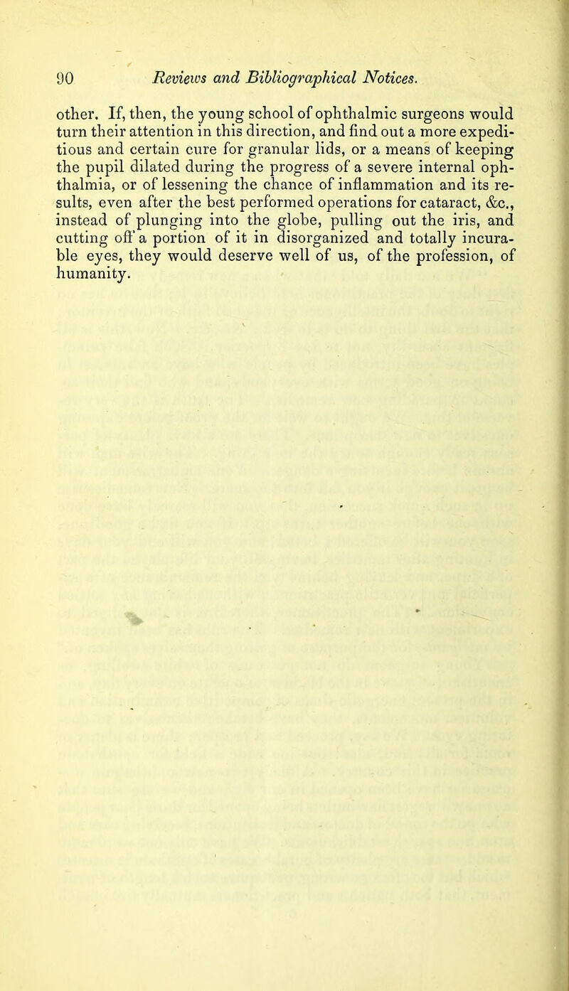 other. If, then, the young school of ophthalmic surgeons would turn their attention in this direction, and find out a more expedi- tious and certain cure for granular lids, or a means of keeping the pupil dilated during the progress of a severe internal oph- thalmia, or of lessening the chance of inflammation and its re- sults, even after the best performed operations for cataract, &c,, instead of plunging into the globe, pulling out the iris, and cutting ofl’ a portion of it in disorganized and totally incura- ble eyes, they would deserve well of us, of the profession, of humanity.