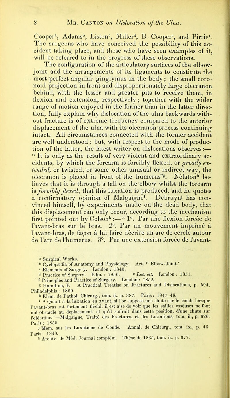 Cooper3, Adamsb, Listonc, Millerd, B. Coopere, and Pirrief. The surgeons who have conceived the possibility of this ac- cident taking place, and those who have seen examples of it, will be referred to in the progress of these observations. The configuration of the articulatory surfaces of the elbow- joint and the arrangements of its ligaments to constitute the most perfect angular ginglymus in the body; the small coro- noid projection in front and disproportionately large olecranon behind, with the lesser and greater pits to receive them, in flexion and extension, respectively; together with the wider range of motion enjoyed in the former than in the latter direc- tion, fully explain why dislocation of the ulna backwards with- out fracture is of extreme frequency compared to the anterior displacement of the ulna with its olecranon process continuing intact. All circumstances connected with the former accident are well understood; but, with respect to the mode of produc- tion of the latter, the latest writer on dislocations observes:— “ It is only as the result of very violent and extraordinary ac- cidents, by which the forearm is forcibly flexed, or greatly ex- tended, or twisted, or some other unusual or indirect way, the olecranon is placed in front of the humerus”8. Nelatonh be- lieves that it is through a fall on the elbow whilst the forearm is forcibly flexed, that this luxation is produced, and he quotes a confirmatory opinion of Malgaigne'. Debruyni has con- vinced himself, by experiments made on the dead body, that this displacement can only occur, according to the mechanism first pointed out by Colsonk:—“ 1°. Par une flexion forcee de l’avant-bras sur le bras. 2°. Par un mouvement imprime a l’avant-bras, de faqon a lui faire decrire un arc de cercle autour de l’arc de l’humerus. 3°. Par une extension forcee de l’avant- a Surgical Works. b Cyclopedia of Anatomy and Physiology. Art. “ Elbow-Joint.” r Elements of Surgery. London: 1840. d Practice of Surgery. Edin.: 1856. e Loc. cit. London: 1851. f Principles and Practice of Surgery. London : 1852. e Hamilton, F. A Practical Treatise on Fractures and Dislocations, p. 594. Philadelphia: I860. h Elem. de Pathol. Chirurg., tom. ii., p. 387- Paris: 1847-48. ‘ “ Quant a la luxation en avant, si Tor suppose une chute sur le coude lorsque l’avant-bras est fortement flechi, il est aise de voir que les sailles osseuses ne font nul obstacle au deplacement, et qu’il suffrait dans cette position, d’une chute sur l’olecrane.”—Malgaigne, Traite des Fractures, et des Luxations, tom. ii., p. 626. Paris : 1855. j Mem. sur les Luxations de Coude. Annal. de Chirurg., tom. ix., p. 46. Paris: 1843. k Arcliiv. de Med. Journal complem. These de 1835, tom. ii., p. 377.