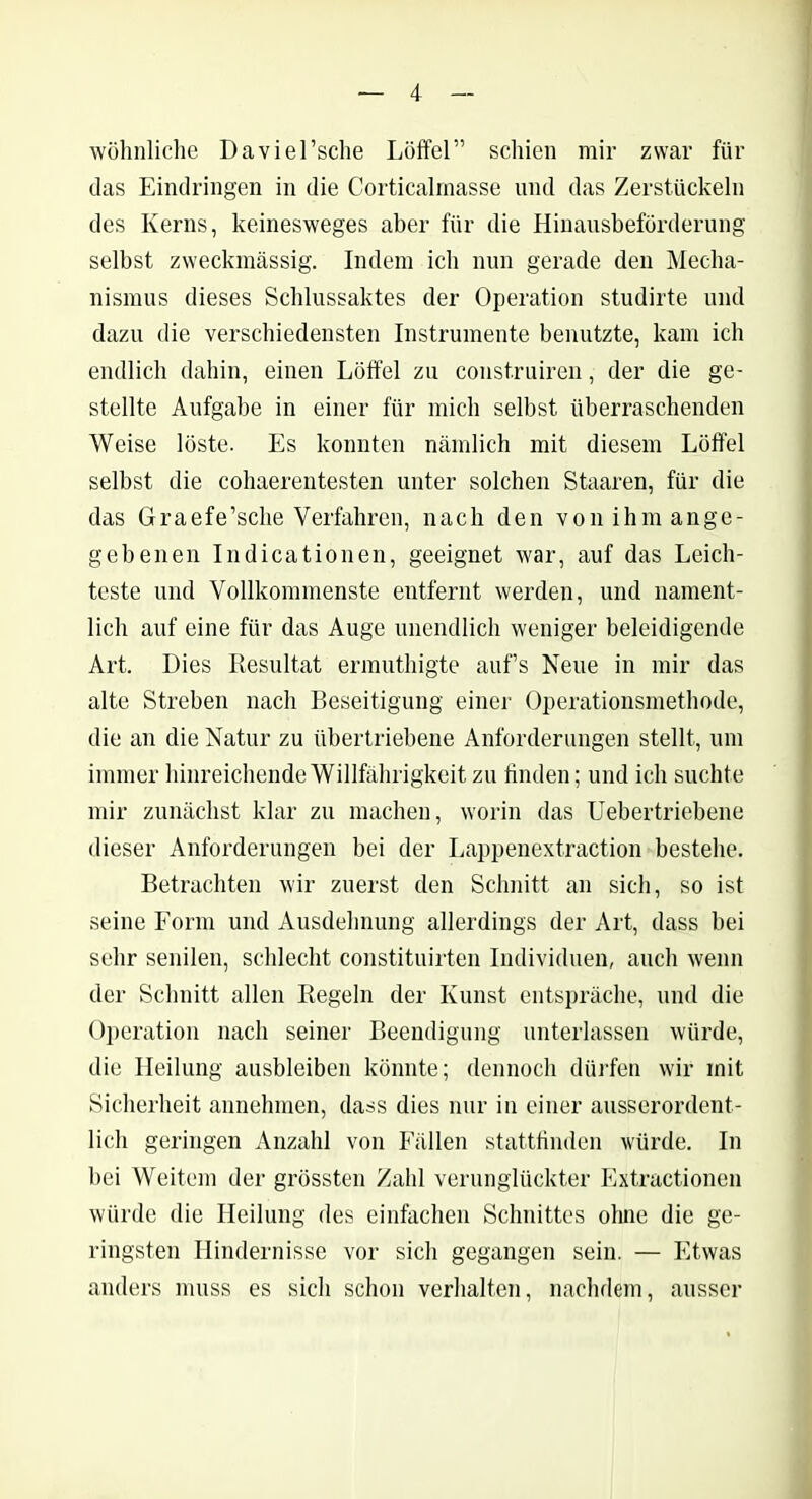 wohnliche Daviel’sche Löffel” schien mir zwar für das Eindringen in die Corticalrnasse und das Zerstückeln des Kerns, keinesweges aber für die Hinausbeförderung selbst zweckmässig. Indem ich nun gerade den Mecha- nismus dieses Schlussaktes der Operation studirte und dazu die verschiedensten Instrumente benutzte, kam ich endlich dahin, einen Löffel zu construiren, der die ge- stellte Aufgabe in einer für mich selbst überraschenden Weise löste. Es konnten nämlich mit diesem Löffel selbst die cohaerentesten unter solchen Staaren, für die das Graefe’sche Verfahren, nach den von ihm ange- gebenen Indicationen, geeignet war, auf das Leich- teste und Vollkommenste entfernt werden, und nament- lich auf eine für das Auge unendlich weniger beleidigende Art. Dies Resultat ermuthigte aufs Neue in mir das alte Streben nach Beseitigung einer Operationsmethode, die an die Natur zu übertriebene Anforderungen stellt, um immer hinreichende Willfährigkeit zu finden; und ich suchte mir zunächst klar zu machen, worin das Uebertriebene dieser Anforderungen bei der Lappenextraction bestehe. Betrachten wir zuerst den Schnitt an sich, so ist seine Form und Ausdehnung allerdings der Art, dass bei sehr senilen, schlecht constituirten Individuen, auch wenn der Schnitt allen Regeln der Kunst entspräche, und die Operation nach seiner Beendigung unterlassen würde, die Heilung ausbleiben könnte; dennoch dürfen wir mit Sicherheit annehmen, dass dies nur in einer ausserordent- lich geringen Anzahl von Fällen stattfinden würde. In bei Weitem der grössten Zahl verunglückter Extractionen würde die Heilung des einfachen Schnittes ohne die ge- ringsten Hindernisse vor sich gegangen sein. — Etwas anders muss es sich schon verhalten, nachdem, ausser