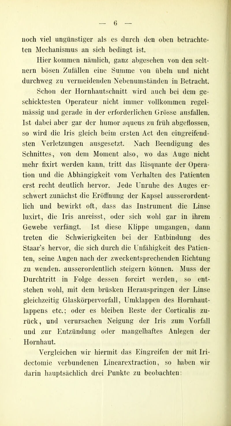 noch viel ungünstiger als es durch den oben betrachte- ten Mechanismus an sich bedingt ist. Hier kommen nämlich, ganz abgesehen von den selt- nem bösen Zufällen eine Summe von Übeln und nicht durchweg zu vermeidenden Nebenumständen in Betracht. Schon der Hornhautschnitt wird auch bei dem ge- schicktesten Operateur nicht immer vollkommen regel- mässig und gerade in der erforderlichen Grösse ausfallen. Ist dabei aber gar der liumor aqueus zu früh abgeflossen, so wird die Iris gleich beim ersten Act den eingreifend- sten Verletzungen ausgesetzt. Nach Beendigung des Schnittes, von dem Moment also, wo das Auge nicht mehr fixirt werden kann, tritt das Risquante der Opera- tion und die Abhängigkeit vom Verhalten des Patienten erst recht deutlich hervor. Jede Unruhe des Auges er- schwert zunächst die Eröffnung der Kapsel ausserordent- lich und bewirkt oft, dass das Instrument die Linse luxirt, die Iris anreisst, oder sich wohl gar in ihrem Gewebe verfängt. Ist diese Klippe umgangen, dann treten die Schwierigkeiten bei der Entbindung des Staar’s hervor, die sich durch die Unfähigkeit des Patien- ten, seine Augen nach der zweckentsprechenden Richtung zu wenden, ausserordentlich steigern können. Muss der Durchtritt in Eolge dessen forcirt werden, so ent- stehen wohl, mit dem brüsken Herauspringen der Linse gleichzeitig Glaskörpervorfall, Umldappen des Hornhaut- lappens etc.; oder es bleiben Reste der Corticalis zu- rück, und verursachen Neigung der Iris zum Vorfall und zur Entzündung oder mangelhaftes Anlegen der Hornhaut. Vergleichen wir hiermit das Eingreifen der mit Iri- dectomie verbundenen Linearextraction, so haben wir darin hauptsächlich drei Punkte zu beobachten: