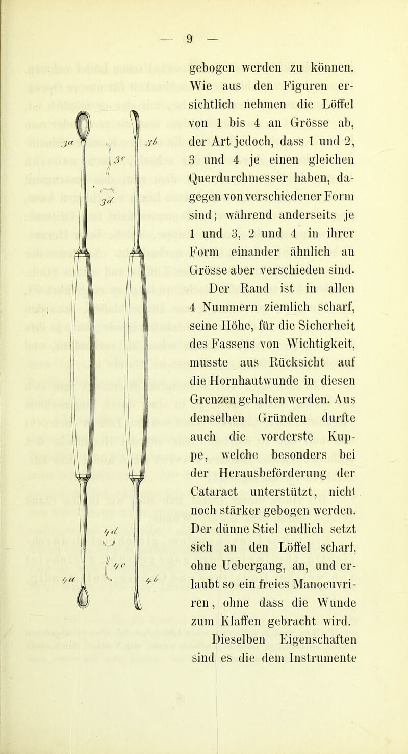 gebogen werden zu können. Wie aus den Figuren er- sichtlich nehmen die Löffel von 1 bis 4 an Grösse ab, der Art jedoch, dass 1 und 2, 3 und 4 je einen gleichen Querdurchmesser haben, da- gegen von verschiedener Form sind; während anderseits je 1 und 3, 2 und 4 in ihrer Form einander ähnlich an Grösse aber verschieden sind. Der Rand ist in allen 4 Nummern ziemlich scharf, seine Höhe, für die Sicherheit des Fassens von Wichtigkeit, musste aus Rücksicht auf die Hornhautwunde in diesen Grenzen gehalten werden. Aus denselben Gründen durfte auch die vorderste Kup- pe, welche besonders bei der Herausbeförderung der Cataract unterstützt, nicht noch stärker gebogen werden. Der dünne Stiel endlich setzt sich an den Lötfel scharf, ohne Uebergang, an, und er- laubt so ein freies Manoeuvri- ren, ohne dass die Wunde zum Klaffen gebracht wird. Dieselben Eigenschaften sind es die dem Instrumente