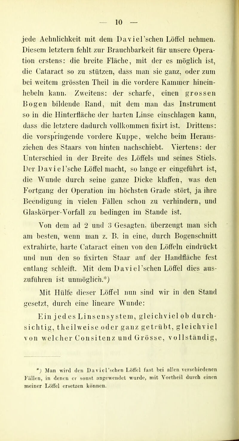 jede Aehnlichkeit mit dem Daviel’schen Löffel nehmen. Diesem letztem fehlt zur Brauchbarkeit für unsere Opera- tion erstens: die breite Fläche, mit der es möglich ist, die Cataract so zu stützen, dass man sie ganz, oder zum bei weitem grössten Theil in die vordere Kammer hinein- hebeln kann. Zweitens: der scharfe, einen grossen Bogen bildende Rand, mit dem man das Instrument so in die Hinterfläche der harten Linse einschlagen kann, dass die letztere dadurch vollkommen fixirt ist. Drittens: die vorspringende vordere Kuppe, welche beim Heraus- ziehen des Staars von hinten nachschiebt. Viertens: der Unterschied in der Breite des Löffels und seines Stiels. Der Daviel’sche Löffel macht, so lange er eingeführt ist, die Wunde durch seine ganze Dicke klaffen, was den Fortgang der Operation im höchsten Grade stört, ja ihre Beendigung in vielen Fällen schon zu verhindern, und Glaskörper-Vorfall zu bedingen im Stande ist. Von dem ad 2 und 3 Gesagten, überzeugt man sich am besten, wenn man z. B. in eine, durch Bogenschnitt extrahirte, harte Cataract einen von den Löffeln eindrückt und nun den so flxirten Staar auf der Handfläche fest entlang schleift. Mit dem Daviel’schen Löffel dies aus- zuführen ist unmöglich.*) Mit Hülfe dieser Löffel nun sind wir in den Stand gesetzt, durch eine lineare Wunde: Ein jedes Linsensystem, gleichviel ob durch- sichtig, theil weise oder ganz getrübt, gleichviel von welcher Consitenz und Grösse, vollständig, *) Man wird den Daviel’schen Löffel fast bei allen verschiedenen Fällen, in denen er sonst nngewendet wurde, mit Vortheil durch einen meiner Löffel ersetzen können.