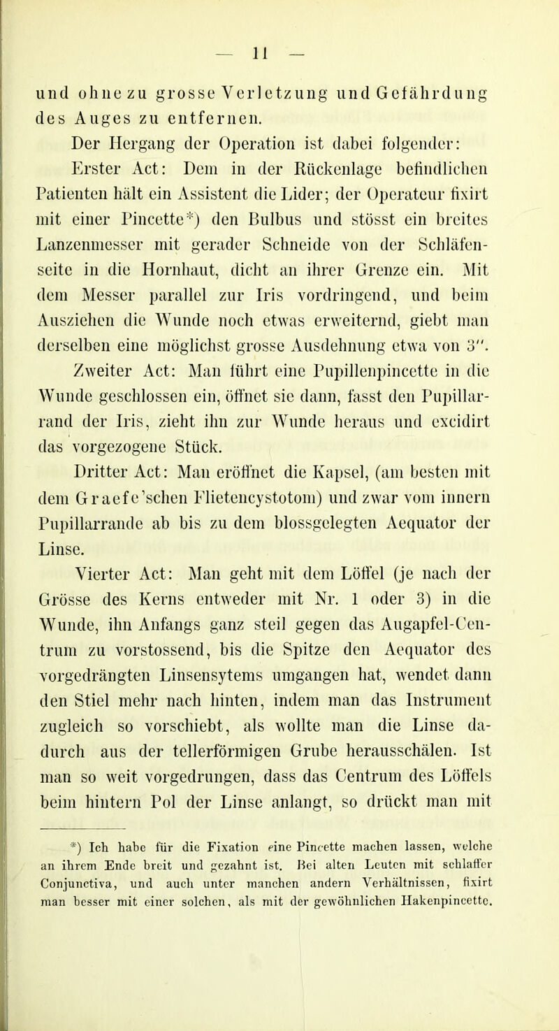 und ohne zu grosse Verletzung und Gefährdung des Auges zu entfernen. Der Hergang der Operation ist dabei folgender: Erster Act: Dein in der Rückenlage befindlichen Patienten hält ein Assistent die Lider; der Operateur fixirt mit einer Pincette*) den Bulbus und stösst ein breites Lanzenmesser mit gerader Schneide von der Schläfen- seitc in die Hornhaut, dicht an ihrer Grenze ein. Mit dem Messer parallel zur Iris vordringend, und beim Ausziehen die Wunde noch etwas erweiternd, giebt man derselben eine möglichst grosse Ausdehnung etwa von 3. Zweiter Act: Man führt eine Pupillenpincette in die Wunde geschlossen ein, öffnet sie dann, fasst den Pupillar- rand der Iris, zieht ihn zur Wunde heraus und excidirt das vorgezogene Stück. Dritter Act: Man eröffnet die Kapsel, (am besten mit dem Graefe’schen Flietencystotom) und zwar vom innern Pupillarrande ab bis zu dem blossgelegten Aequator der Linse. Vierter Act: Man geht mit dem Löffel (je nach der Grösse des Kerns entweder mit Nr. 1 oder 3) in die Wunde, ihn Anfangs ganz steil gegen das Augapfel-Cen- trum zu vorstossend, bis die Spitze den Aequator des vorgedrängten Linsensytems umgangen hat, wendet dann den Stiel mehr nach hinten, indem man das Instrument zugleich so vorschiebt, als wollte man die Linse da- durch aus der tellerförmigen Grube herausschälen. Ist man so weit vorgedrungen, dass das Centrum des Löffels beim hintern Pol der Linse anlangt, so drückt man mit *) Ich habe für die Fixation eine Pincette machen lassen, welche an ihrem Ende breit und gezahnt ist. Hei alten Leuten mit schlaffer Conjunctiva, und auch unter manchen andern Verhältnissen, fixirt man besser mit einer solchen, als mit der gewöhnlichen Ilakenpincettc.