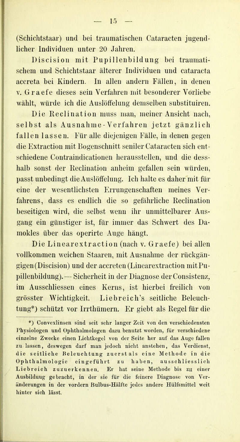 (Schichtstaar) und bei traumatischen Cataracten jugend- licher Individuen unter 20 Jahren. Diseision mit Pupillenbildung bei traumati- schem und Schichtstaar älterer Individuen und Cataracta accreta bei Kindern. In allen andern Fällen, in denen v. Graefe dieses sein Verfahren mit besonderer Vorliebe wählt, würde ich die Auslöffelung demselben substituiren. Die Reclination muss man, meiner Ansicht nach, selbst als Ausnahme - Verfahren jetzt gänzlich fallen lassen. Für alle diejenigen Fälle, in denen gegen die Extraction mit Bogenschnitt seniler Cataracten sich ent- schiedene Contraindicationen herausstellen, und die dess- halb sonst der Reclination anheim gefallen sein würden, passt unbedingt die Auslöffelung. Ich halte es daher mit für eine der wesentlichsten Errungenschaften meines Ver- fahrens, dass es endlich die so gefährliche Reclination beseitigen wird, die selbst wenn ihr unmittelbarer Aus- gang ein günstiger ist, für immer das Schwert des Da- mokles über das operirte Auge hängt. Die Linearextraction (nach v. Graefe) bei allen vollkommen weichen Staaren, mit Ausnahme der rückgän- gigen (Discision) und der accreten (Linearextraction mit Pu- pillenbildung).— Sicherheit in der Diagnose der Consistenz, im Ausschlüssen eines Kerns, ist hierbei freilich von grösster Wichtigkeit. Liebreich’s seitliche Beleuch- tung*) schützt vor Irrthümern. Er giebt als Regel für die *) Convexlinsen sind seit sehr langer Zeit von den verschiedensten Physiologen und Ophthalmologen dazu benutzt worden, für verschiedene einzelne Zwecke einen Lichtkegel von der Seite her auf das Auge fallen zu lassen, deswegen darf man jedoch nicht anstehen, das Verdienst, die seitliche Beleuchtung zuerstals eine Methode in die Ophthalmologie eingeführt zu haben, ausschliesslich Liebreich zuzuerkennen. Er hat seine Methode bis zu einer Ausbilduug gebracht, in der sie für die feinere Diagnose von Ver- änderungen in der vordem Bulbus-Hälfte jedes andere Hülfsmittel weit hinter sich lässt.