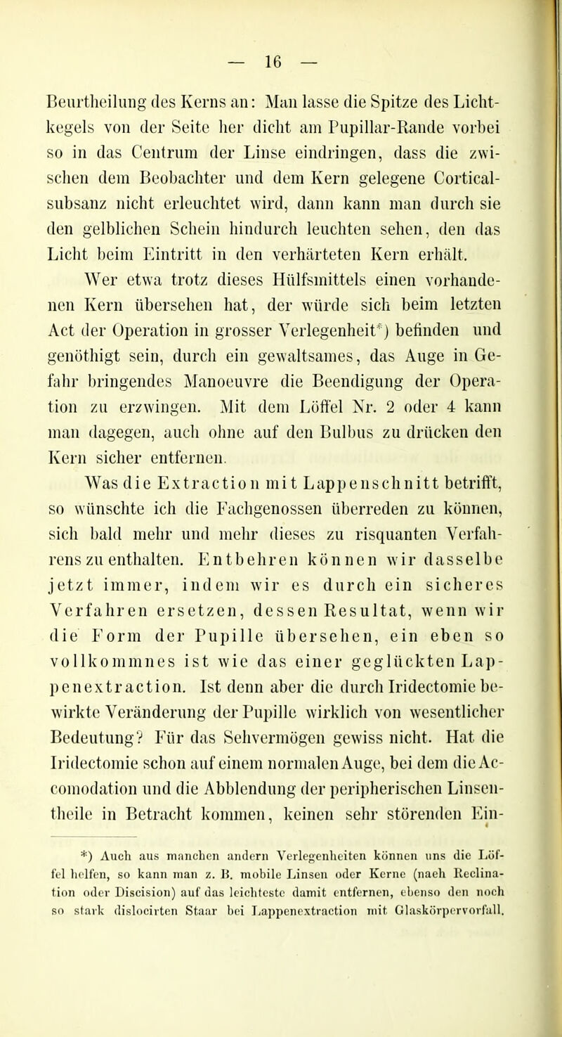 Beurtheilung des Kerns an: Man lasse die Spitze des Licht- kegels von der Seite her dicht am Pupillar-Rande vorbei so in das Centrum der Linse eindringen, dass die zwi- schen dem Beobachter und dem Kern gelegene Cortical- subsanz nicht erleuchtet wird, dann kann man durch sie den gelblichen Schein hindurch leuchten sehen, den das Licht beim Eintritt in den verhärteten Kern erhält. Wer etwa trotz dieses Hülfsmittels einen vorhande- nen Kern übersehen hat, der würde sich beim letzten Act der Operation in grosser Verlegenheit45) befinden und genöthigt sein, durch ein gewaltsames, das Auge in Ge- fahr bringendes Manoeuvre die Beendigung der Opera- tion zu erzwingen. Mit dem Löffel Nr. 2 oder 4 kann man dagegen, auch ohne auf den Bulbus zu drücken den Kern sicher entfernen. Was die Extraction mit Lappenschnitt betrifft, so wünschte ich die Fachgenossen überreden zu können, sich bald mehr und mehr dieses zu risquanten Verfah- rens zu enthalten. Entbehren können wir dasselbe jetzt immer, indem wir es durch ein sicheres Verfahren ersetzen, dessen Resultat, wenn wir die Form der Pupille übersehen, ein eben so vollkommnes ist wie das einer geglückten Lap- penextraction. Ist denn aber die durch Iridectomie be- wirkte Veränderung der Pupille wirklich von wesentlicher Bedeutung? Für das Sehvermögen gewiss nicht. Hat die Iridectomie schon auf einem normalen Auge, bei dem dieAc- comodation und die Abblendung der peripherischen Linsen- theile in Betracht kommen, keinen sehr störenden Fin- *) Auch aus manchen andern Verlegenheiten können uns die Löf- fel helfen, so kann inan z. B. mobile Linsen oder Kerne (nach lleclina- tion oder Discision) auf das leichteste damit entfernen, ebenso den noch so stark dislocirten Staar bei Lappenextraction mit Glaskörpervorfall.